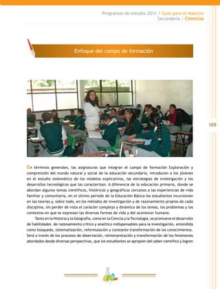 105
Programas de estudio 2011 / Guía para el Maestro
Secundaria / Ciencias
En términos generales, las asignaturas que integran el campo de formación Exploración y
comprensión del mundo natural y social de la educación secundaria, introducen a los jóvenes
en el estudio sistemático de los modelos explicativos, las estrategias de investigación y los
desarrollos tecnológicos que las caracterizan. A diferencia de la educación primaria, donde se
abordan algunos temas científicos, históricos y geográficos cercanos a las experiencias de vida
familiar y comunitaria, en el último periodo de la Educación Básica los estudiantes incursionan
en las teorías y, sobre todo, en los métodos de investigación y de razonamiento propios de cada
disciplina, sin perder de vista el carácter complejo y dinámico de los temas, los problemas y los
contextos en que se expresan las diversas formas de vida y del acontecer humano.
Tanto en la Historia y la Geografía, como en la Ciencia y la Tecnología, se promueve el desarrollo
de habilidades de razonamiento crítico y analítico indispensables para la investigación, entendida
como búsqueda, sistematización, reformulación y constante transformación de los conocimientos.
Será a través de los procesos de observación, reinterpretación y transformación de los fenómenos
abordados desde diversas perspectivas, que los estudiantes se apropien del saber científico y logren
Enfoque del campo de formación
 
