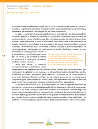 106
Programas de estudio 2011 / Guía para el Maestro
Secundaria / Ciencias
una mayor comprensión del mundo natural y social; en el entendido de que habrán de realizar un
importante y significativo esfuerzo de integración, análisis y sistematización de los conocimientos y
experiencias que aportan las cuatro asignaturas del campo de formación.
Se trata, en suma, de instrumentar procedimientos de contraste sobre las distintas realidades
–históricas, geográficas, científicas o tecnológicas— que revisten los fenómenos y pronunciarse por
una interpretación integral y fundamentada. Esto no implica descartar de antemano las versiones
a primera vista inverosímiles o faltas de fundamento, sino involucrarse en la construcción de
modelos explicativos y estrategias de prueba capaces de generar nuevos sentidos y opiniones
razonadas. En este sentido, se da continuidad al trabajo realizado en primaria respecto de las
nociones espaciales y temporales; de igual manera, se fortalece la idea de reconocerse como
producto de un complejo proceso histórico y,
al mismo tiempo, como elemento de cambio
para el futuro; y se consolida el sentido
de pertenencia y compromiso con nuestra
identidad nacional y cultural.
Desde este campo, la educación
secundaria contribuye al desarrollo de hábitos
de pensamiento que superan la descripción distanciada de las cosas y los hechos del mundo, para
implicarse en la explicación de sus causas y en la articulación de los contextos políticos, sociales,
económicos, culturales y geográficos que los explican. La inserción de las cuatro asignaturas
en la óptica del campo formativo configura así las redes de conocimientos necesarias para la
comprensión global y multidisciplinaria de los sucesos y para la proyección de conjeturas plausibles
sobre eventos futuros, sean éstos históricos, tecnológico-científicos o geográficos.
En el marco del currículo 2011, el docente tendrá la tarea de organizar escenarios de
aprendizaje y animar secuencias didácticas que faciliten la búsqueda de información documental,
promover el uso de TIC, el trabajo colaborativo, el diseño de experimentos como estrategia para
probar hipótesis fundamentadas, la sistematización y análisis de la información obtenida, la
redacción de trabajos escritos o exposiciones orales que den cuenta de las formas de apropiación
y articulación de conocimientos, apoyándose en las herramientas del portal de aula Explora y los
materiales educativos digitales; y la formulación de conclusiones creativas y bien estructuradas.
Será a través de los procesos de observación,
reinterpretación y transformación de
los fenómenos abordados desde diversas
perspectivas, que los estudiantes se apropien
del saber científico y logren una mayor
comprensión del mundo natural y social
ENFOQUE EL CAMPO DE FORMACIÓN
 
