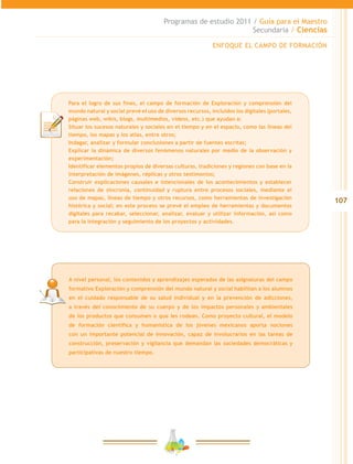 107
Programas de estudio 2011 / Guía para el Maestro
Secundaria / Ciencias
Para el logro de sus fines, el campo de formación de Exploración y comprensión del
mundo natural y social prevé el uso de diversos recursos, incluidos los digitales (portales,
páginas web, wikis, blogs, multimedios, videos, etc.) que ayudan a:
Situar los sucesos naturales y sociales en el tiempo y en el espacio, como las líneas del
tiempo, los mapas y los atlas, entre otros;
Indagar, analizar y formular conclusiones a partir de fuentes escritas;
Explicar la dinámica de diversos fenómenos naturales por medio de la observación y
experimentación;
Identificar elementos propios de diversas culturas, tradiciones y regiones con base en la
interpretación de imágenes, réplicas y otros testimonios;
Construir explicaciones causales e intencionales de los acontecimientos y establecer
relaciones de sincronía, continuidad y ruptura entre procesos sociales, mediante el
uso de mapas, líneas de tiempo y otros recursos, como herramientas de investigación
histórica y social; en este proceso se prevé el empleo de herramientas y documentos
digitales para recabar, seleccionar, analizar, evaluar y utilizar información, así como
para la integración y seguimiento de los proyectos y actividades.
ENFOQUE EL CAMPO DE FORMACIÓN
A nivel personal, los contenidos y aprendizajes esperados de las asignaturas del campo
formativo Exploración y comprensión del mundo natural y social habilitan a los alumnos
en el cuidado responsable de su salud individual y en la prevención de adicciones,
a través del conocimiento de su cuerpo y de los impactos personales y ambientales
de los productos que consumen o que les rodean. Como proyecto cultural, el modelo
de formación científica y humanística de los jóvenes mexicanos aporta nociones
con un importante potencial de innovación, capaz de involucrarlos en las tareas de
construcción, preservación y vigilancia que demandan las sociedades democráticas y
participativas de nuestro tiempo.
 