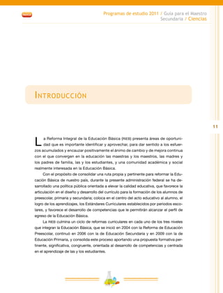 11
Programas de estudio 2011 / Guía para el Maestro
Secundaria / Ciencias
Introducción
L a Reforma Integral de la Educación Básica (RIEB) presenta áreas de oportuni-
dad que es importante identificar y aprovechar, para dar sentido a los esfuer-
zos acumulados y encauzar positivamente el ánimo de cambio y de mejora continua
con el que convergen en la educación las maestras y los maestros, las madres y
los padres de familia, las y los estudiantes, y una comunidad académica y social
realmente interesada en la Educación Básica.
Con el propósito de consolidar una ruta propia y pertinente para reformar la Edu-
cación Básica de nuestro país, durante la presente administración federal se ha de-
sarrollado una política pública orientada a elevar la calidad educativa, que favorece la
articulación en el diseño y desarrollo del currículo para la formación de los alumnos de
preescolar, primaria y secundaria; coloca en el centro del acto educativo al alumno, el
logro de los aprendizajes, los Estándares Curriculares establecidos por periodos esco-
lares, y favorece el desarrollo de competencias que le permitirán alcanzar el perfil de
egreso de la Educación Básica.
La RIEB culmina un ciclo de reformas curriculares en cada uno de los tres niveles
que integran la Educación Básica, que se inició en 2004 con la Reforma de Educación
Preescolar, continuó en 2006 con la de Educación Secundaria y en 2009 con la de
Educación Primaria, y consolida este proceso aportando una propuesta formativa per-
tinente, significativa, congruente, orientada al desarrollo de competencias y centrada
en el aprendizaje de las y los estudiantes.
 