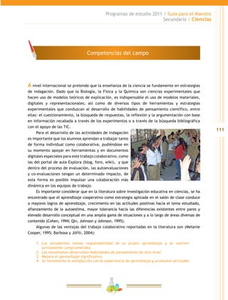 111
Programas de estudio 2011 / Guía para el Maestro
Secundaria / Ciencias
A nivel internacional se pretende que la enseñanza de la ciencia se fundamente en estrategias
de indagación. Dado que la Biología, la Física y la Química son ciencias experimentales que
hacen uso de modelos teóricos de explicación, es indispensable el uso de modelos materiales,
digitales y representacionales; así como de diversos tipos de herramientas y estrategias
experimentales que conduzcan al desarrollo de habilidades de pensamiento científico, entre
ellas: el cuestionamiento, la búsqueda de respuestas, la reflexión y la argumentación con base
en información recabada a través de los experimentos o a través de la búsqueda bibliográfica
con el apoyo de las TIC.
Para el desarrollo de las actividades de indagación
es importante que los alumnos aprendan a trabajar tanto
de forma individual como colaborativa, pudiéndose en
su momento apoyar en herramientas y en documentos
digitales especiales para este trabajo colaborativo, como
las del portal de aula Explora (blog, foro, wiki), y que
dentro del proceso de evaluación, las autoevaluaciones
y co-evaluaciones tengan un determinado impacto, de
esta forma es posible impulsar una colaboración más
dinámica en los equipos de trabajo.
Es importante considerar que en la literatura sobre investigación educativa en ciencias, se ha
encontrado que el aprendizaje cooperativo como estrategia aplicada en el salón de clase conduce
a mayores logros de aprendizaje, crecimiento en las actitudes positivas hacia el tema estudiado,
afianzamiento de la autoestima, mayor tolerancia hacia las diferencias existentes entre pares y
elevado desarrollo conceptual en una amplia gama de situaciones y a lo largo de áreas diversas de
contenido (Cohen, 1994; Qin, Johnson y Johnson, 1995).
Algunas de las ventajas del trabajo colaborativo reportadas en la literatura son (Melanie
Cooper, 1995; Barbosa y Jófili, 2004):
1.	 Los estudiantes toman responsabilidad de su propio aprendizaje y se vuelven
activamente comprometidos.
2.	 Los estudiantes desarrollan habilidades de pensamiento de alto nivel.
3.	 Mejora el aprendizaje significativo.
4.	 Se incrementa la satisfacción con la experiencia de aprendizaje y promueve actitudes
Competencias del campo
 