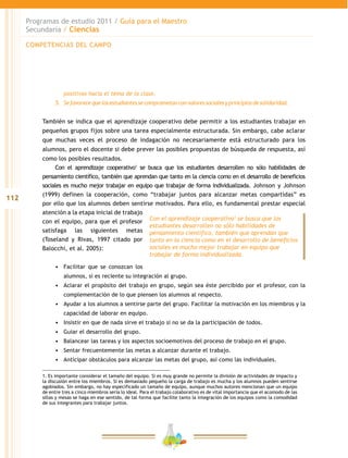 112
Programas de estudio 2011 / Guía para el Maestro
Secundaria / Ciencias
positivas hacia el tema de la clase.
5.	 Sefavorecequelosestudiantessecomprometanconvaloressocialesyprincipiosdesolidaridad.
También se indica que el aprendizaje cooperativo debe permitir a los estudiantes trabajar en
pequeños grupos fijos sobre una tarea especialmente estructurada. Sin embargo, cabe aclarar
que muchas veces el proceso de indagación no necesariamente está estructurado para los
alumnos, pero el docente si debe prever las posibles propuestas de búsqueda de respuesta, así
como los posibles resultados.
Con el aprendizaje cooperativo1
se busca que los estudiantes desarrollen no sólo habilidades de
pensamiento científico, también que aprendan que tanto en la ciencia como en el desarrollo de beneficios
sociales es mucho mejor trabajar en equipo que trabajar de forma individualizada. Johnson y Johnson
(1999) definen la cooperación, como “trabajar juntos para alcanzar metas compartidas” es
por ello que los alumnos deben sentirse motivados. Para ello, es fundamental prestar especial
atención a la etapa inicial de trabajo
con el equipo, para que el profesor
satisfaga las siguientes metas
(Toseland y Rivas, 1997 citado por
Balocchi, et al. 2005):
•	 Facilitar que se conozcan los
alumnos, si es reciente su integración al grupo.
•	 Aclarar el propósito del trabajo en grupo, según sea éste percibido por el profesor, con la
complementación de lo que piensen los alumnos al respecto.
•	 Ayudar a los alumnos a sentirse parte del grupo. Facilitar la motivación en los miembros y la
capacidad de laborar en equipo.
•	 Insistir en que de nada sirve el trabajo si no se da la participación de todos.
•	 Guiar el desarrollo del grupo.
•	 Balancear las tareas y los aspectos socioemotivos del proceso de trabajo en el grupo.
•	 Sentar frecuentemente las metas a alcanzar durante el trabajo.
•	 Anticipar obstáculos para alcanzar las metas del grupo, así como las individuales.
Con el aprendizaje cooperativo1
se busca que los
estudiantes desarrollen no sólo habilidades de
pensamiento científico, también que aprendan que
tanto en la ciencia como en el desarrollo de beneficios
sociales es mucho mejor trabajar en equipo que
trabajar de forma individualizada.
1. Es importante considerar el tamaño del equipo. Si es muy grande no permite la división de actividades de impacto y
la discusión entre los miembros. Si es demasiado pequeño la carga de trabajo es mucha y los alumnos pueden sentirse
agobiados. Sin embargo, no hay especificado un tamaño de equipo, aunque muchos autores mencionan que un equipo
de entre tres a cinco miembros sería lo ideal. Para el trabajo colaborativo es de vital importancia que el acomodo de las
sillas y mesas se haga en ese sentido, de tal forma que facilite tanto la integración de los equipos como la comodidad
de sus integrantes para trabajar juntos.
COMPETENCIAS DEL CAMPO
 