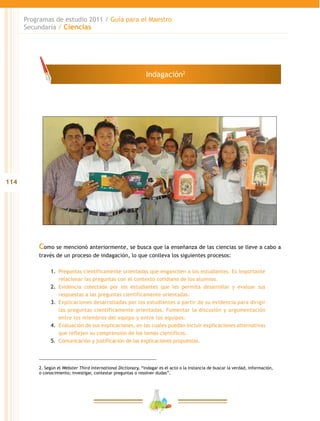 114
Programas de estudio 2011 / Guía para el Maestro
Secundaria / Ciencias
Como se mencionó anteriormente, se busca que la enseñanza de las ciencias se lleve a cabo a
través de un proceso de indagación, lo que conlleva los siguientes procesos:
1.	 Preguntas científicamente orientadas que enganchen a los estudiantes. Es importante
relacionar las preguntas con el contexto cotidiano de los alumnos.
2.	 Evidencia colectada por los estudiantes que les permita desarrollar y evaluar sus
respuestas a las preguntas científicamente orientadas.
3.	 Explicaciones desarrolladas por los estudiantes a partir de su evidencia para dirigir
las preguntas científicamente orientadas. Fomentar la discusión y argumentación
entre los miembros del equipo y entre los equipos.
4.	 Evaluación de sus explicaciones, en las cuales puedan incluir explicaciones alternativas
que reflejen su comprensión de los temas científicos.
5.	 Comunicación y justificación de las explicaciones propuestas.
2. Según el Webster Third International Dictionary, “indagar es el acto o la instancia de buscar la verdad, información,
o conocimiento; investigar, contestar preguntas o resolver dudas”.
Indagación2
 
