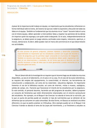 116
Programas de estudio 2011 / Guía para el Maestro
Secundaria / Ciencias
En este proceso de generar preguntas, plantear hipótesis y desarrollar propuestas
experimentales es importante que los estudiantes cuenten con la guía del docente a
través de preguntas que les permitan seguir avanzando en el proceso de indagación.
También es durante esta etapa cuando los estudiantes deben poder argumentar con
base en sus observaciones y resultados, de tal forma que para el docente sea más
sencillo reconocer el tipo de ideas que se están generando y pueda retomarlas en la
discusión global del tema.
A pesar de la importancia del trabajo en equipo, es importante que los estudiantes reflexionen en
forma individual sobre el tema, de manera tal que sea viable la expresión y discusión de todas las
ideas en el equipo. También es fundamental que los alumnos no se “casen” durante todo el curso
con el mismo equipo, deben aprender a intercambiar ideas y respetar las opiniones de los demás
sin importar quién las exponga y con quién estén trabajando. En el aula, independientemente de
la asignatura, se deben poner en juego valores y actitudes como respeto, tolerancia, apertura, e
incluso, democracia. Es decir, debe quedar claro el marco de convivencia en el que desarrollarán
sus actividades.
Para el desarrollo de la investigación se requiere que el alumno haga uso de todos los recursos
disponibles, ya sea en el laboratorio, en el aula o en su casa. En el caso de las aulas telemáticas,
se requiere del empleo del equipamiento, la conectividad, el internet, las herramientas de
comunicación y colaboración, así como de los materiales educativos digitales. Es importante
fomentar el uso de la biblioteca escolar, así como de Internet, visitas a museos, zoológicos,
salidas de campo, etc. Factores que favorezcan el interés de los estudiantes por la asignatura.
En este sentido, el personal docente, haciendo uso del programa de estudios, deberá proponer
un conjunto de fenómenos que estén directamente relacionados con el entorno sociocultural
del estudiante. Por ejemplo, en el Bloque II de Ciencias I se aborda el tema de la nutrición, por
lo que un punto de partida puede ser estudiar el tipo de nutrimentos que se obtienen de los
alimentos que se consumen en cada comunidad. De esta forma, en Oaxaca se analizará una dieta
diferente a la que se podría analizar en Chihuahua. Otro ejemplo puede ser en el Bloque II de
Ciencias II donde se aborda el tema de las Leyes del movimiento, y un fenómeno a estudiar es
INDAGACIÓN
 
