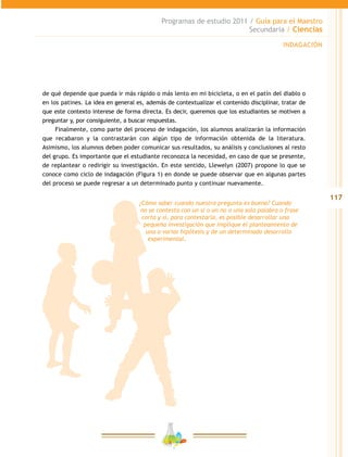 117
Programas de estudio 2011 / Guía para el Maestro
Secundaria / Ciencias
de qué depende que pueda ir más rápido o más lento en mi bicicleta, o en el patín del diablo o
en los patines. La idea en general es, además de contextualizar el contenido disciplinar, tratar de
que este contexto interese de forma directa. Es decir, queremos que los estudiantes se motiven a
preguntar y, por consiguiente, a buscar respuestas.
Finalmente, como parte del proceso de indagación, los alumnos analizarán la información
que recabaron y la contrastarán con algún tipo de información obtenida de la literatura.
Asimismo, los alumnos deben poder comunicar sus resultados, su análisis y conclusiones al resto
del grupo. Es importante que el estudiante reconozca la necesidad, en caso de que se presente,
de replantear o redirigir su investigación. En este sentido, Llewelyn (2007) propone lo que se
conoce como ciclo de indagación (Figura 1) en donde se puede observar que en algunas partes
del proceso se puede regresar a un determinado punto y continuar nuevamente.
¿Cómo saber cuando nuestra pregunta es buena? Cuando
no se contesta con un sí o un no o una sola palabra o frase
corta y si, para contestarla, es posible desarrollar una
pequeña investigación que implique el planteamiento de
una o varias hipótesis y de un determinado desarrollo
experimental.
INDAGACIÓN
 