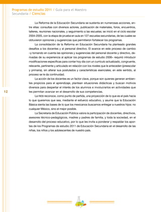 12
Programas de estudio 2011 / Guía para el Maestro
Secundaria / Ciencias
La Reforma de la Educación Secundaria se sustenta en numerosas acciones, en-
tre ellas: consultas con diversos actores, publicación de materiales, foros, encuentros,
talleres, reuniones nacionales, y seguimiento a las escuelas; se inició en el ciclo escolar
2004-2005, con la etapa de prueba en aula en 127 escuelas secundarias, de las cuales se
obtuvieron opiniones y sugerencias que permitieron fortalecer los programas.
La consolidación de la Reforma en Educación Secundaria ha planteado grandes
desafíos a los docentes y al personal directivo. El avance en este proceso de cambio
–y tomando en cuenta las opiniones y sugerencias del personal docente y directivo, de-
rivadas de su experiencia al aplicar los programas de estudio 2006– requirió introducir
modificaciones específicas para contar hoy día con un currículo actualizado, congruente,
relevante, pertinente y articulado en relación con los niveles que le anteceden (preescolar
y primaria), sin alterar sus postulados y características esenciales; en este sentido, al
proceso se le da continuidad.
La acción de los docentes es un factor clave, porque son quienes generan ambien-
tes propicios para el aprendizaje, plantean situaciones didácticas y buscan motivos
diversos para despertar el interés de los alumnos e involucrarlos en actividades que
les permitan avanzar en el desarrollo de sus competencias.
La RIEB reconoce, como punto de partida, una proyección de lo que es el país hacia
lo que queremos que sea, mediante el esfuerzo educativo, y asume que la Educación
Básica sienta las bases de lo que los mexicanos buscamos entregar a nuestros hijos: no
cualquier México, sino el mejor posible.
La Secretaría de Educación Pública valora la participación de docentes, directivos,
asesores técnico-pedagógicos, madres y padres de familia, y toda la sociedad, en el
desarrollo del proceso educativo, por lo que les invita a ponderar y respaldar los apor-
tes de los Programas de estudio 2011 de Educación Secundaria en el desarrollo de las
niñas, los niños y los adolescentes de nuestro país.
 