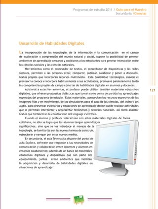121
Programas de estudio 2011 / Guía para el Maestro
Secundaria /Ciencias
Desarrollo de Habilidades Digitales
La incorporación de las tecnologías de la información y la comunicación en el campo
de exploración y comprensión del mundo natural y social, supone la posibilidad de generar
ambientes de aprendizaje cercanos y cotidianos a los estudiantes para generar interacción entre
las ciencias sociales y las ciencias naturales.
Herramientas como el procesador de textos, el presentador de diapositivas y las redes
sociales, permiten a las personas crear, compartir, publicar, colaborar y poner a discusión,
textos propios que incorporan recursos multimedia. Esta posibilidad tecnológica, cuando el
profesor la conoce e incorpora habitualmente a sus actividades, promueve paralelamente tanto
las competencias propias de campo como las de habilidades digitales en alumnos y docentes.
Adicional a estas herramientas, el profesor puede utilizar también materiales educativos
digitales, que ofrecen propuestas didácticas que toman como punto de partida los aprendizajes
esperados del programa de estudio. Estos materiales, aprovechan los recursos expresivos de las
imágenes fijas y en movimiento, de los simuladores para el caso de las ciencias, del video y del
audio, para presentar escenarios y situaciones de aprendizaje donde puede realizar actividades
que le permitan interpretar y representar fenómenos y procesos naturales, así como analizar
textos que fortalezcan la construcción del lenguaje científico.
Cuando el alumno y profesor interactúan con estos materiales digitales de forma
cotidiana, no sólo se logra que los alumnos tengan aprendizajes
significativos, sino que se les introduce al manejo de la
tecnología, se familiariza con las nuevas formas de construir,
estructurar y navegar por estos nuevos medios.
En secundaria, el aula Telemática dispone del portal de
aula Explora, software que responde a las necesidades de
comunicación y colaboración entre docentes y alumnos en
entornos colaborativos; además de un banco de materiales
educativos digitales y dispositivos que son parte del
equipamiento, juntos crean ambientes que facilitan
la adquisición y desarrollo de habilidades digitales en
situaciones de aprendizaje.
 