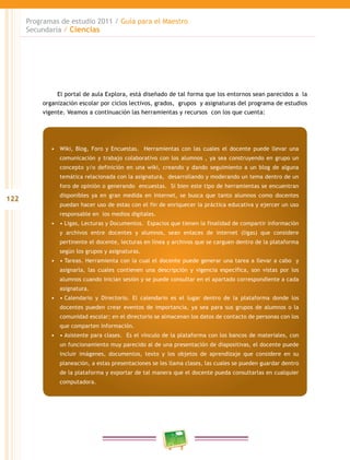 122
Programas de estudio 2011 / Guía para el Maestro
Secundaria / Ciencias
El portal de aula Explora, está diseñado de tal forma que los entornos sean parecidos a la
organización escolar por ciclos lectivos, grados, grupos y asignaturas del programa de estudios
vigente. Veamos a continuación las herramientas y recursos con los que cuenta:
•	 Wiki, Blog, Foro y Encuestas. Herramientas con las cuales el docente puede llevar una
comunicación y trabajo colaborativo con los alumnos , ya sea construyendo en grupo un
concepto y/o definición en una wiki, creando y dando seguimiento a un blog de alguna
temática relacionada con la asignatura, desarrollando y moderando un tema dentro de un
foro de opinión o generando encuestas. Si bien este tipo de herramientas se encuentran
disponibles ya en gran medida en internet, se busca que tanto alumnos como docentes
puedan hacer uso de estas con el fin de enriquecer la práctica educativa y ejercer un uso
responsable en los medios digitales.
•	 •	Ligas, Lecturas y Documentos.  Espacios que tienen la finalidad de compartir información
y archivos entre docentes y alumnos, sean enlaces de internet (ligas) que considere
pertinente el docente, lecturas en línea y archivos que se carguen dentro de la plataforma
según los grupos y asignaturas.
•	 •	Tareas. Herramienta con la cual el docente puede generar una tarea a llevar a cabo  y
asignarla, las cuales contienen una descripción y vigencia específica, son vistas por los
alumnos cuando inician sesión y se puede consultar en el apartado correspondiente a cada
asignatura.
•	 •	Calendario y Directorio. El calendario es el lugar dentro de la plataforma donde los
docentes pueden crear eventos de importancia, ya sea para sus grupos de alumnos o la
comunidad escolar; en el directorio se almacenan los datos de contacto de personas con los
que comparten información.
•	 •	Asistente para clases.  Es el vínculo de la plataforma con los bancos de materiales, con
un funcionamiento muy parecido al de una presentación de diapositivas, el docente puede
incluir imágenes, documentos, texto y los objetos de aprendizaje que considere en su
planeación, a estas presentaciones se les llama clases, las cuales se pueden guardar dentro
de la plataforma y exportar de tal manera que el docente pueda consultarlas en cualquier
computadora.
 