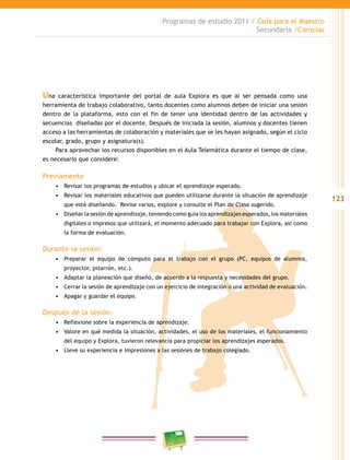 123
Programas de estudio 2011 / Guía para el Maestro
Secundaria /Ciencias
Una característica importante del portal de aula Explora es que al ser pensada como una
herramienta de trabajo colaborativo, tanto docentes como alumnos deben de iniciar una sesión
dentro de la plataforma, esto con el fin de tener una identidad dentro de las actividades y
secuencias diseñadas por el docente. Después de iniciada la sesión, alumnos y docentes tienen
acceso a las herramientas de colaboración y materiales que se les hayan asignado, según el ciclo
escolar, grado, grupo y asignatura(s).
Para aprovechar los recursos disponibles en el Aula Telemática durante el tiempo de clase,
es necesario que considere:
Previamente
•	 Revisar los programas de estudios y ubicar el aprendizaje esperado.
•	 Revisar los materiales educativos que pueden utilizarse durante la situación de aprendizaje
que esté diseñando. Revise varios, explore y consulte el Plan de Clase sugerido.
•	 Diseñar la sesión de aprendizaje, teniendo como guía los aprendizajes esperados, los materiales
digitales o impresos que utilizará, el momento adecuado para trabajar con Explora, así como
la forma de evaluación.
Durante la sesión:
•	 Preparar el equipo de cómputo para el trabajo con el grupo (PC, equipos de alumnos,
proyector, pizarrón, etc.).
•	 Adaptar la planeación que diseñó, de acuerdo a la respuesta y necesidades del grupo.
•	 Cerrar la sesión de aprendizaje con un ejercicio de integración o una actividad de evaluación.
•	 Apagar y guardar el equipo.
Después de la sesión:
•	 Reflexione sobre la experiencia de aprendizaje.
•	 Valore en qué medida la situación, actividades, el uso de los materiales, el funcionamiento
del equipo y Explora, tuvieron relevancia para propiciar los aprendizajes esperados.
•	 Lleve su experiencia e impresiones a las sesiones de trabajo colegiado.
 