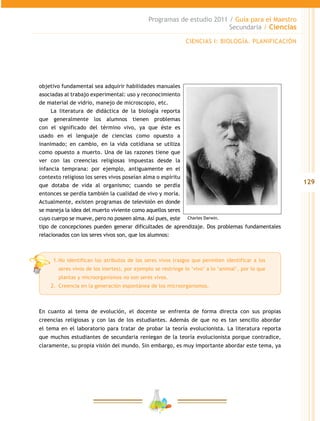 129
Programas de estudio 2011 / Guía para el Maestro
Secundaria / Ciencias
objetivo fundamental sea adquirir habilidades manuales
asociadas al trabajo experimental: uso y reconocimiento
de material de vidrio, manejo de microscopio, etc.
La literatura de didáctica de la biología reporta
que generalmente los alumnos tienen problemas
con el significado del término vivo, ya que éste es
usado en el lenguaje de ciencias como opuesto a
inanimado; en cambio, en la vida cotidiana se utiliza
como opuesto a muerto. Una de las razones tiene que
ver con las creencias religiosas impuestas desde la
infancia temprana: por ejemplo, antiguamente en el
contexto religioso los seres vivos poseían alma o espíritu
que dotaba de vida al organismo; cuando se perdía
entonces se perdía también la cualidad de vivo y moría.
Actualmente, existen programas de televisión en donde
se maneja la idea del muerto viviente como aquellos seres
cuyo cuerpo se mueve, pero no poseen alma. Así pues, este
tipo de concepciones pueden generar dificultades de aprendizaje. Dos problemas fundamentales
relacionados con los seres vivos son, que los alumnos:
1.	No identifican los atributos de los seres vivos (rasgos que permiten identificar a los
seres vivos de los inertes), por ejemplo se restringe lo ‘vivo’ a lo ‘animal’, por lo que
plantas y microorganismos no son seres vivos.
2.	 Creencia en la generación espontánea de los microorganismos.
En cuanto al tema de evolución, el docente se enfrenta de forma directa con sus propias
creencias religiosas y con las de los estudiantes. Además de que no es tan sencillo abordar
el tema en el laboratorio para tratar de probar la teoría evolucionista. La literatura reporta
que muchos estudiantes de secundaria reniegan de la teoría evolucionista porque contradice,
claramente, su propia visión del mundo. Sin embargo, es muy importante abordar este tema, ya
Charles Darwin.
CIENCIAS I: BIOLOGÍA. PLANIFICACIÓN
 