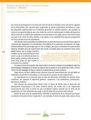 130
Programas de estudio 2011 / Guía para el Maestro
Secundaria / Ciencias
que marcó el parteaguas en el proceso de construcción de la biología como una ciencia. Algunas
de las dificultades más comunes para comprender la teoría evolucionista de Darwin es creer
que pequeñas modificaciones en el ambiente generarán un cambio evolutivo, por ejemplo, la
creencia muy generalizada de que a las jirafas les creció el cuello porque en época de sequía las
únicas hojas de los árboles que quedaban se encontraban en las copas, pero si esto fuera cierto
¿por qué no le creció el cuello también a las cebras o a los venados? Este tipo de concepciones
son muy comunes entre los estudiantes.
Para abordar estos contenidos tan problemáticos es necesario buscar puntos de interés o generar
cuestiones que enganchen a los estudiantes, como podría ser el cuestionar sus creencias, sin llegar
a debates destructivos que tengan que ver con la religión, pero que sí cuestionen los conocimientos
ingenuos utilizados para dar explicaciones del mundo. Es posible partir de cuestiones como ¿cómo
puedo mostrar que un hongo o bacteria
cumplen con las características de seres
vivos? o ¿cuál es la diferencia entre los
perros, gatos, ratones y cómo sé que son
seres vivos? ¿Cómo se sabe cuando un
coral está vivo o muerto?
En cuanto al tema de evolución vale la pena inducir al alumno a realizar una investigación sobre las
Islas Galápagos o Madagascar en donde hay especies que no existen en otras partes del mundo y cómo la
visita a las Islas Galápagos de Darwin influyó en el desarrollo de la teoría evolutiva.
Según Bizzo y El-Hani (2009) existen diversas líneas de razonamiento por las que debe ser
enseñada la evolución en secundaria, a continuación se enlistan las más importantes:
La importancia de la evolución para la toma de decisiones informadas en asuntos socio-
científicos, por ejemplo la ingeniería genética, resistencia a los antibióticos, conservación,
agricultura, etcétera.
Para discutir las consecuencias éticas sobre el hecho de dónde deja el desarrollo del
pensamiento evolucionista a los seres humanos dentro del mundo vivo y las importantes
consecuencias que tiene la forma en que concebimos nuestra relación con el resto de los
organismos y la crisis ambiental que surge a raíz de cómo estructuramos esta relación.
Dentro de esta línea de razonamiento, enfatizar la importancia de la evolución para hacer
un análisis crítico del término “espécimen”, por ejemplo, el hecho de poner altos valores éticos
Vale la pena inducir al alumno a realizar una
investigación sobre las Islas Galápagos o Madagascar
en donde hay especies que no existen en otras partes
del mundo y cómo la visita a las islas galápagos de
Darwin influyó en el desarrollo de la teoría evolutiva.
CIENCIAS I: BIOLOGÍA. PLANIFICACIÓN
 