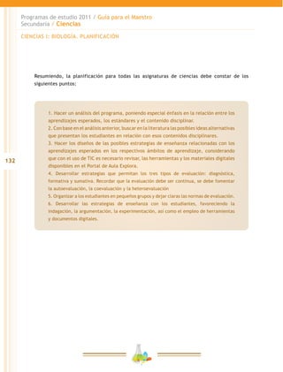 132
Programas de estudio 2011 / Guía para el Maestro
Secundaria / Ciencias
Resumiendo, la planificación para todas las asignaturas de ciencias debe constar de los
siguientes puntos:
1. Hacer un análisis del programa, poniendo especial énfasis en la relación entre los
aprendizajes esperados, los estándares y el contenido disciplinar.
2. Con base en el análisis anterior, buscar en la literatura las posibles ideas alternativas
que presentan los estudiantes en relación con esos contenidos disciplinares.
3. Hacer los diseños de las posibles estrategias de enseñanza relacionadas con los
aprendizajes esperados en los respectivos ámbitos de aprendizaje, considerando
que con el uso de TIC es necesario revisar, las herramientas y los materiales digitales
disponibles en el Portal de Aula Explora.
4. Desarrollar estrategias que permitan los tres tipos de evaluación: diagnóstica,
formativa y sumativa. Recordar que la evaluación debe ser continua, se debe fomentar
la autoevaluación, la coevaluación y la heteroevaluación
5. Organizar a los estudiantes en pequeños grupos y dejar claras las normas de evaluación.
6. Desarrollar las estrategias de enseñanza con los estudiantes, favoreciendo la
indagación, la argumentación, la experimentación, así como el empleo de herramientas
y documentos digitales.
CIENCIAS I: BIOLOGÍA. PLANIFICACIÓN
 