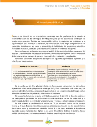 133
Programas de estudio 2011 / Guía para el Maestro
Secundaria / Ciencias
Como ya se discutió en las orientaciones generales para la enseñanza de la ciencia se
recomienda hacer uso de estrategias de indagación para que los estudiantes construyan sus
propios conocimientos. También es recomendable utilizar la resolución de problemas y la
argumentación para favorecer la reflexión, la comunicación y una mejor comprensión de los
contenidos disciplinares, así como la adquisición de habilidades de pensamiento científico,
habilidades manuales, actitudes y valores relacionados con el contenido disciplinar.
Para continuar con la discusión, se retoma el análisis de los contenidos de la primera parte del
Bloque I. La biodiversidad: resultado de la evolución, empezando con el primer tema: Comparación
de las características comunes de los seres vivos: nutrición, respiración y reproducción.
Para estos contenidos disciplinares se esperan los siguientes aprendizajes esperados y su
relación con los estándares:
APRENDIZAJE ESPERADO ESTÁNDAR
El o la estudiante se reconoce como parte de
la biodiversidad al comparar sus características
con las de otros seres vivos e identificar la
unidad y diversidad en cuanto a la nutrición, la
respiración y la reproducción.
Identificar las características principales que
distinguen a los seres humanos de otros seres vivos.
Identificar ventajas y desventajas de las
clasificaciones convencionales de los seres vivos.
Promover la investigación y el manejo de
información, así como la comunicación y la
colaboración.
La pregunta que se debe plantear ahora es: ¿Cómo puedo transformar ese aprendizaje
esperado en una o varias preguntas de investigación? ¿Cómo puedo saber qué saben las y los
alumnos sobre biodiversidad, considerando que muchos de sus conocimientos de biología los han
aprendido de la educación primaria y de su contexto cotidiano?.
Es necesario diseñar una pequeña actividad que, además de permitir al docente reconocer
las ideas previas que tienen los estudiantes sobre las características de los seres vivos y la
biodiversidad, también le permita dar una continuidad y regresar a ella en caso de ser necesario.
En este proceso, y considerando el empleo de TIC, es necesario revisar en los portales
federal y de aula Explora materiales educativos digitales relacionados con las características
de los seres vivos y biodiversidad; también, revisar él o los ODA asociados al aprendizaje
esperado, ajustar el plan de clase digital, o, con apoyo del Asistente de Clase de Explora, diseñar
un ODA que se ajuste a las necesidades específicas de aprendizaje de sus alumnos.
Orientaciones didácticas
 