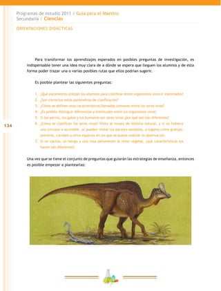 134
Programas de estudio 2011 / Guía para el Maestro
Secundaria / Ciencias
Para transformar los aprendizajes esperados en posibles preguntas de investigación, es
indispensable tener una idea muy clara de a dónde se espera que lleguen los alumnos y de esta
forma poder trazar una o varias posibles rutas que ellos podrían sugerir.
Es posible plantear las siguientes preguntas:
	
1.	 ¿Qué parámetros utilizan los alumnos para clasificar entre organismos vivos e inanimados?
2.	 	¿Son correctos estos parámetros de clasificación?
3.	 	¿Cómo se definen esas características llamadas comunes entre los seres vivos?
4.	 	¿Es posible distinguir diferencias y similitudes entre los organismos vivos?
5.	 	Si los perros, los gatos y los humanos son seres vivos ¿por qué son tan diferentes?
6.	 	¿Cómo se clasifican los seres vivos? Visita al museo de historia natural, y si no hubiera
uno cercano o accesible, se pueden visitar los parajes aledaños, o lugares como granjas,
potreros, corrales u otros espacios en los que se pueda realizar la observación.
7.	 	Si un cactus, un hongo y una rosa pertenecen al reino vegetal, ¿qué características los
hacen tan diferentes?
Una vez que se tiene el conjunto de preguntas que guiarán las estrategias de enseñanza, entonces
es posible empezar a plantearlas:
ORIENTACIONES DIDÁCTICAS
 