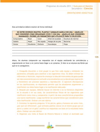 135
Programas de estudio 2011 / Guía para el Maestro
Secundaria / Ciencias
Esta actividad se deberá resolver de forma individual:
DE ENTRE DIVERSOS OBJETOS, PLANTAS Y ANIMALES MARCA CON UNA O AQUELLOS
QUE CONSIDERES COMO ORGANISMOS VIVOS Y CON UNA X AQUELLOS QUE CONSIDERES
INANIMADOS. ESCRIBE LOS PARÁMETROS QUE UTILIZASTE PARA TU SELECCIÓN.
Computadora Rosal Coral Árbol de eucalipto Escultura de mármol
Caballo Nopal Pez espada Hongos de los pies Bacterias
Celular Estudiante Elefante Escarabajos Pulpo
__________________________________________________________________________________
__________________________________________________________________________________
__________________________________________________________________________________
______________________________________________________________________
Ahora, los alumnos compararán sus respuestas con el equipo analizando las coincidencias y
argumentarán en favor o en contra hasta llegar a un consenso. Si éste no se alcanza escribirán por
qué no lo consiguieron.
1. Enseguida discutirán a nivel grupal lo que hizo cada equipo y enlistarán los
parámetros utilizados para clasificar a los organismos vivos. Se deben enlistar los
referentes a: Nutrición, respiración (manejar la idea del intercambio de gases puede
ser más conveniente para no confundir a los estudiantes con la idea de que respiración
y fotosíntesis son procesos opuestos) y reproducción. Si aparecen discrepancias
en las clasificaciones, es importante permitir que los estudiantes argumenten y
manifiesten sus ideas hasta llegar a la clasificación adecuada.
2. Después por equipos, deberán buscar en internet o en la literatura disponible
en la escuela o en sus casas, las características físicas de los organismos que
clasificaron como vivos y compararlas. A partir de esas características propondrán
una nueva clasificación. Luego escribirán las características que consideraron para
esta clasificación. Evaluar con una rúbrica.
3. Contestar la siguiente pregunta: Si los perros, gatos y humanos son seres vivos,
¿por qué son diferentes?, ¿qué animales podrías colocar en el mismo grupo que un
perro y cuáles con el gato? Justifica tus respuestas con base en lo estudiado hasta
ahora. Evaluar con una rúbrica.
4. Organizar una visita al Museo de Historia Natural e indicar al alumnado que
ORIENTACIONES DIDÁCTICAS
 