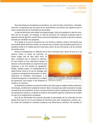 139
Programas de estudio 2011 / Guía para el Maestro
Secundaria / Ciencias
Para este bloque los estudiantes ya estudiaron una serie de ideas (movimiento, velocidad,
dirección y trayectoria) que son parte de los antecedentes curriculares que requieren para la
mejor comprensión de los contenidos de este bloque.
La idea de partículas viene desde los antiguos griegos. Estos ya manejaban la idea de vacío,
pero sólo en los gases. Sin embargo, la idea de partículas fue realmente aceptada hasta la
segunda mitad de siglo XVI, cuando físicos y químicos empezaban a concebir la idea de la materia
formada por entidades muy pequeñas.
En el grado en el que se encuentran las y los alumnos y debido a toda la información que
han recibido desde diferentes medios, ya conciben que la materia está formada de partículas; el
problema reside en el modelo que han construido a partir de esa información y de las nociones
de sentido común.
Diversas investigaciones en didáctica de la física concluyen que a pesar de que las y los
alumnos tienen la noción de partícula, no
tienen ningún tipo de idea sobre vacío. Es
decir, consideran que la materia es continua.
En este sentido es muy importante trabajar la
idea de la discontinuidad con experimentos que
involucren a los tres estados de agregación:
Sólidos, líquidos y gases. La complejidad de los
experimentos recae en el uso de analogías que
no generen concepciones equivocadas. Es decir,
observarán el fenómeno macroscópico y es
fundamental generar la necesidad de un modelo
de explicación. Esto implica ir del fenómeno al
modelo y no viceversa.
Es importante considerar la evolución histórica de cómo surge el modelo cinético molecular;
sin embargo, se debe tener cuidado de no llevar ideas o conceptos que estén más allá de la etapa
conceptual de los estudiantes. Es decir, se busca fomentar la parte compleja de la historia desde
una perspectiva narrativa, en donde se muestren sólo aquellos aspectos cualitativos del modelo
sin caer en la simplificación conceptual.
Otra de las dificultades más comunes asociadas al aprendizaje de los contenidos de este
bloque tiene que ver con el uso cotidiano de términos como calor, temperatura, presión, etc.,
los cuales son utilizados en contextos cotidianos muy diferentes al científico. Por ejemplo, el
El uso cotidiano de términos como calor, temperatura,
presión, etc. son utilizados en contextos cotidianos muy
diferentes al científico.
PLANIFICACIÓN
 