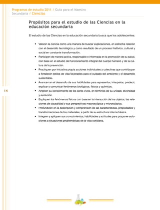 14
Programas de estudio 2011 / Guía para el Maestro
Secundaria / Ciencias
Propósitos para el estudio de las Ciencias en la
educación secundaria
El estudio de las Ciencias en la educación secundaria busca que los adolescentes:
•	 Valoren la ciencia como una manera de buscar explicaciones, en estrecha relación
con el desarrollo tecnológico y como resultado de un proceso histórico, cultural y
social en constante transformación.
•	 Participen de manera activa, responsable e informada en la promoción de su salud,
con base en el estudio del funcionamiento integral del cuerpo humano y de la cul-
tura de la prevención.
•	 Practiquen por iniciativa propia acciones individuales y colectivas que contribuyan
a fortalecer estilos de vida favorables para el cuidado del ambiente y el desarrollo
sustentable.
•	 Avancen en el desarrollo de sus habilidades para representar, interpretar, predecir,
explicar y comunicar fenómenos biológicos, físicos y químicos.
•	 Amplíen su conocimiento de los seres vivos, en términos de su unidad, diversidad
y evolución.
•	 Expliquen los fenómenos físicos con base en la interacción de los objetos, las rela-
ciones de causalidad y sus perspectivas macroscópica y microscópica.
•	 Profundicen en la descripción y comprensión de las características, propiedades y
transformaciones de los materiales, a partir de su estructura interna básica.
•	 Integren y apliquen sus conocimientos, habilidades y actitudes para proponer solu-
ciones a situaciones problemáticas de la vida cotidiana.
 