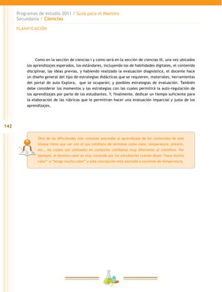 142
Programas de estudio 2011 / Guía para el Maestro
Secundaria / Ciencias
Otra de las dificultades más comunes asociadas al aprendizaje de los contenidos de este
bloque tiene que ver con el uso cotidiano de términos como calor, temperatura, presión,
etc., los cuales son utilizados en contextos cotidianos muy diferentes al científico. Por
ejemplo, el término calor es muy conocido por los estudiantes cuando dicen “hace mucho
calor” o “tengo mucho calor” y esta concepción está asociada a nociones de temperatura.
Como en la sección de ciencias I y como será en la sección de ciencias III, una vez ubicados
los aprendizajes esperados, los estándares, incluyendo los de habilidades digitales, el contenido
disciplinar, las ideas previas, y habiendo realizado la evaluación diagnóstica, el docente hace
un diseño general del tipo de estrategias didácticas que se requieren, materiales, herramientas
del portal de aula Explora, que se ocuparán; y posibles estrategias de evaluación. También
debe considerar los momentos y las estrategias con las cuales permitirá la auto-regulación de
los aprendizajes por parte de los estudiantes. Y, finalmente, dedicar un tiempo suficiente para
la elaboración de las rúbricas que le permitirán hacer una evaluación imparcial y justa de los
aprendizajes.
PLANIFICACIÓN
 
