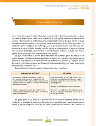 143
Programas de estudio 2011 / Guía para el Maestro
Secundaria / Ciencias
De la misma forma que se hizo en Biología y como se hará en Química, aquí también se busca
favorecer el aprendizaje a través de la indagación, lo que implica hacer uso de experimentos
sencillos y de resolución de problemas que favorezcan el aprendizaje. De igual manera se busca
fomentar la argumentación y la discusión de ideas relacionadas con los temas a estudiar. Los
estudiantes ya han trabajado así en Biología, por lo que suponemos será más fácil para ellos
retomar la forma de trabajo. Se debe recordar que las y los estudiantes ya se conocen entre
ellos por lo que de entrada, y sólo mientras el docente empieza a conocer al grupo, ellos mismos
pueden armar sus equipos de trabajo para el primer bloque.
Así pues retomaremos el análisis de los contenidos de la primera parte del Bloque III. Un
modelo para describir la estructura corpuscular de la materia, en específico enfocaremos nuestra
atención a: “Características e importancia de los modelos en la ciencia” y “Aspectos básicos
del modelo cinético de partículas: partículas microscópicas indivisibles, con masa, movimiento,
interacciones y vacío entre ellas.”
Relacionadas con los siguientes aprendizajes esperados y estándares:
APRENDIZAJE ESPERADO ESTANDAR
Identifica las características de los modelos y
los reconoce como una parte fundamental del
conocimiento científico y tecnológico que permiten
describir, explicar o predecir el comportamiento del
fenómeno estudiado.
Describe los aspectos básicos que conforman el
modelo cinético de partículas y explica el efecto de
la velocidad de éstas.
Explicar el modelo de partículas cinético de la
materia y su relación con el volumen, masa,
densidad, temperatura, calor y estados físicos
(de agregación).
(Reconocer que la materia no es continua).
(Reconocer que el tamaño de las partículas es
tal que es imposible observarlas a través de un
microscopio común).
Así pues, para poder llegar a la construcción de un modelo, debemos generar en los
estudiantes la necesidad de construirlo. Para ello, es recomendable hacer algunos experimentos
simples y algunas preguntas clave que los lleve a plantearse la necesidad de construir un
Orientaciones didácticas
 