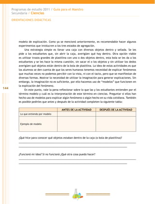 144
Programas de estudio 2011 / Guía para el Maestro
Secundaria / Ciencias
modelo de explicación. Como ya se mencionó anteriormente, es recomendable hacer algunos
experimentos que involucren a los tres estados de agregación.
Una estrategia simple es llevar una caja con diversos objetos dentro y sellada. Se les
pide a los estudiantes que, sin abrir la caja, averigüen qué hay dentro. Otra opción viable
es utilizar trozos grandes de plastilina con uno o dos objetos dentro, esta bola se les da a los
estudiantes y se les hace la misma cuestión, sin sacar el o los objetos y sin utilizar los dedos
averigüen qué objetos están dentro de la bola de plastilina. La idea de estas actividades es que
los alumnos se den cuenta de que los seres humanos tenemos necesidad de explicar fenómenos
que muchas veces no podemos percibir con la vista, ni con el tacto, pero que se manifiestan de
diversas formas. Mostrar la necesidad de utilizar la imaginación para generar explicaciones. Sin
embargo, la imaginación no es suficiente, por ello hacemos uso de “modelos” que funcionen en
la explicación del fenómeno.
En este punto, vale la pena reflexionar sobre lo que las y los estudiantes entienden por el
término modelo y cuál es la interpretación de este término en ciencias. Preguntar si ellos han
hecho uso de modelos para explicar algún fenómeno o algún hecho en su vida cotidiana. También
es posible pedirles que antes y después de la actividad completen la siguiente tabla:
ANTES DE LA ACTIVIDAD DESPUÉS DE LA ACTIVIDAD
Lo que entiendo por modelo
Ejemplo de modelo
¿Qué hice para conocer qué objetos estaban dentro de la caja (o bola de plastilina)?
__________________________________________________________________________________
____________________________________________________________________________
¿Funcionó mi idea? Si no funcionó ¿Qué otra cosa puedo hacer?
__________________________________________________________________________________
____________________________________________________________________________
ORIENTACIONES DIDÁCTICAS
 