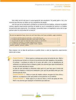145
Programas de estudio 2011 / Guía para el Maestro
Secundaria / Ciencias
Esta tabla servirá sólo para la autorregulación del estudiante. Se puede pedir a las y los
alumnos que discutan sus ideas con sus compañeros de equipo.
Una vez que se ha mostrado la utilidad en la construcción de modelos, entonces es posible
realizar algunos experimentos sencillos en donde se vea la necesidad de construir un modelo
de partículas para explicarlos. Sin embargo, convendría hacer un diagnóstico acerca de lo que
piensan sobre la continuidad de la materia:
De entre las siguientes frases, marca con una F para falso y una V para verdadero, según consideres:
1. La materia está formada por partículas, y entre ellas hay aire………………………………………....( )
2. La materia está formada por partículas y entre ellas no hay nada……………………………………..( )
3. Las partículas de todos los materiales están siempre en movimiento………………………………...( )
4. La materia es continua y no existen espacios en su interior………………………………………........( )
5. Las partículas son entidades que se pueden fundir, evaporar,
disolver, expandir, contraer y dilatar......................................................................( )
Para empezar con la idea de partículas es posible llevar a cabo los siguientes experimentos
dentro de la clase:
Experimento 1. Cerrar puerta y ventanas para evitar corrientes de aire. Pedir a
los alumnos que formen un círculo en los extremos del salón (pegados a las paredes).
El profesor o profesora se ubica en el centro del salón y con un desodorante de
ambiente o un perfume hace un disparo y pide a los alumnos que vayan levantando la
mano en cuanto perciban el aroma.
La idea de esta actividad es reflexionar sobre qué es lo que hace que el aroma del
perfume se disperse a través de la habitación y por qué fue percibido antes por unos
alumnos que por otros.
Experimento 2. Sobre un trozo de madera colocar una gota de tinta china y
observar. La pregunta es ¿Por qué puede la tinta penetrar en la madera?
Experimento 3. Poner agua en un vaso de vidrio y verter dos gotas de tinta.
Pedir a los alumnos que expliquen el fenómeno que observan.
ORIENTACIONES DIDÁCTICAS
 