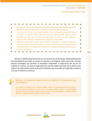 147
Programas de estudio 2011 / Guía para el Maestro
Secundaria / Ciencias
•	 En equipo, escriban una justificación a los adjetivos utilizados para cada estado de agregación.
•	 	Realizar el siguiente experimento y explicar el fenómeno que se presenta:
•	 	A una lata de refresco o de cualquier bebida, hacer una pequeña perforación lateral
y vaciarla a través del orificio. Una vez vacía, con mucho cuidado, calentar la lata
utilizando una vela. Una vez caliente la lata cubrir el orificio con cinta adhesiva y
dejarla enfriar. Observar cuidadosamente y explicar lo que sucede.
•	 	Diseña un experimento sencillo que te ayude a responder a la siguiente pregunta:
¿Cómo se puede saber qué tan rápido se mueven las partículas de un material cuando
cambia la presión o la temperatura? Completa un diagrama heurístico que te ayude a
contestar la pregunta.
Orientar el diseño experimental de las y los alumnos de tal forma que independientemente
del procedimiento que elijan, se alcance la respuesta a la pregunta. Hasta aquí se han utilizado
diversas estrategias que permiten al estudiante comprender la importancia del uso de los
modelos en ciencias, así como la importancia del uso del modelo particular de la materia para
mejorar las explicaciones sobre los diversos fenómenos que no pueden ser explicados cuando se
cree que la materia es continua.
ORIENTACIONES DIDÁCTICAS
Realizar el siguiente experimento y explicar el fenómeno que
se presenta:
A una lata de refresco o de cualquier bebida, hacer una pequeña perforación lateral y
vaciarla a través del orificio. Una vez vacía, con mucho cuidado, calentar la lata utilizando
una vela. Una vez caliente la lata cubrir el orificio con cinta adhesiva y dejarla enfriar.
Observar cuidadosamente y explicar lo que sucede.
 