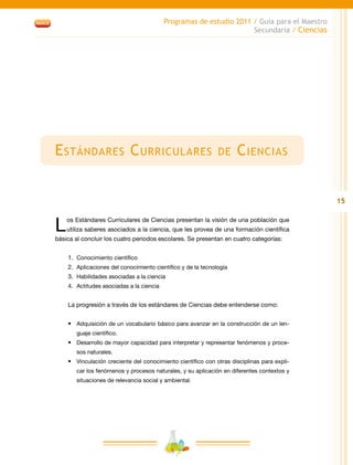 15
Programas de estudio 2011 / Guía para el Maestro
Secundaria / Ciencias
Estándares Curriculares de Ciencias
Los Estándares Curriculares de Ciencias presentan la visión de una población que
utiliza saberes asociados a la ciencia, que les provea de una formación científica
básica al concluir los cuatro periodos escolares. Se presentan en cuatro categorías:
1.	 Conocimiento científico
2.	 Aplicaciones del conocimiento científico y de la tecnología
3.	 Habilidades asociadas a la ciencia
4.	 Actitudes asociadas a la ciencia
La progresión a través de los estándares de Ciencias debe entenderse como:
•	 Adquisición de un vocabulario básico para avanzar en la construcción de un len-
guaje científico.
•	 Desarrollo de mayor capacidad para interpretar y representar fenómenos y proce-
sos naturales.
•	 Vinculación creciente del conocimiento científico con otras disciplinas para expli-
car los fenómenos y procesos naturales, y su aplicación en diferentes contextos y
situaciones de relevancia social y ambiental.
 
