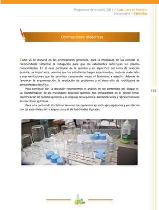 153
Programas de estudio 2011 / Guía para el Maestro
Secundaria / Ciencias
Como ya se discutió en las orientaciones generales, para la enseñanza de las ciencias es
recomendable fomentar la indagación para que los estudiantes construyan sus propios
conocimientos. En el caso particular de la química y en específico del tema de reacción
química, es importante, además que los estudiantes hagan experimentos, modelos materiales
y representaciones que les permitan comprender mejor el fenómeno a estudiar. Además de
favorecer la argumentación, la resolución de problemas y el desarrollo de habilidades de
pensamiento científico.
Para continuar con la discusión retomaremos el análisis de los contenidos del Bloque III.
La transformación de los materiales: Reacción química. Nos enfocaremos en el primer tema:
Identificación de cambios químicos y el lenguaje de la química: Manifestaciones y representaciones
de reacciones químicas.
Para este contenido disciplinar tenemos los siguientes aprendizajes esperados y su relación
con los estándares de la asignatura y el de habilidades digitales.
Orientaciones didácticas
 