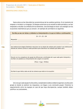 156
Programas de estudio 2011 / Guía para el Maestro
Secundaria / Ciencias
Hasta ahora se han discutido las características de los cambios químicos. Es el momento de
empezar a introducir un lenguaje. En bloques anteriores ya se estudió la tabla periódica y se han
empezado a estudiar los símbolos de los elementos. Una estrategia es hacer una analogía con las
ecuaciones matemáticas que ya conocen. Un ejemplo de actividad es la siguiente:
Escribe ya sea con letras o símbolos tu interpretación a lo que se indica a continuación:
2X + 3Y = 3Z + 2W
Respuesta: _____________________________________________________________________________
_________________________________________________________________________________________
_____________________________________________________________________________________
Una molécula de oxígeno diatómico reacciona con un átomo de carbono para producir una molécula de
dióxido de carbono (utiliza tu tabla periódica para identificar los símbolos que debes usar).
Discute con tus compañeros de equipo las diferencias o similitudes de lo que cada quien interpretó y
escriban con palabras su interpretación de la siguie te ecuación:
2Fe(s) + O2
(g) > 2FeO(s)
_________________________________________________________________________________________
_________________________________________________________________________________________
_________________________________________________________________________________________
_________________________________________________________________________________
Escriban lo que indica cada uno de los números que están en la ecuación:
_________________________________________________________________________________________
_________________________________________________________________________________________
_________________________________________________________________________________________
_________________________________________________________________________________
Una vez que cada equipo ha discutido y completado la tabla se deberá organizar una discusión
grupal en donde se analicen las respuestas y se llegue a una conclusión grupal. Fomentar la
argumentación entre los equipos en caso de que haya discrepancias, aunque también deben
justificar sus conclusiones.
ORIENTACIONES DIDÁCTICAS
 