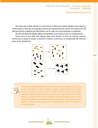 157
Programas de estudio 2011 / Guía para el Maestro
Secundaria / Ciencias
Otra idea que se debe abordar en este tema es la diferencia submicroscópica entre mezcla y
cambio químico. Para ello se les puede presentar dos representaciones: Una de una mezcla y otra de
reacción química y pedirles que identifiquen cual es cada una y que justifiquen su respuesta.
De entre los siguientes dibujos indica cuál representa a una mezcla y cuál a un cambio quimico.
Hasta ahora se han dado sólo algunas ideas para abordar el tema de reacción química,
mismas que se espera le ayuden al docente a mejorar su práctica y la comprensión del tema por
parte de los estudiantes.
ORIENTACIONES DIDÁCTICAS
En la discusión general preguntar sobre las diferencias macroscópicas de cada uno
de los experimentos. Si hubo formación de gases, desprendimiento de energía,
formación de sólidos, cambios de color, etc. Hacer hincapié en la formación de nuevas
sustancias. También dirigir la discusión a una reflexión sobre cuáles sí eran cambios
químicos y cuáles no lo eran y cómo es posible reconocer los cambios químicos. Hacer
referencias cotidianas, por ejemplo cuando se asa un bistec, si sabe igual crudo que
cocido; o cuando se cuece un huevo, etc. Los cambios de color, sabor, aroma implican
un cambio químico.
 