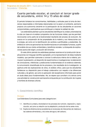16
Programas de estudio 2011 / Guía para el Maestro
Secundaria / Ciencias
Cuarto periodo escolar, al concluir el tercer grado
de secundaria, entre 14 y 15 años de edad
El periodo fortalece los conocimientos, habilidades y actitudes para la toma de deci-
siones responsables e informadas relacionadas con la salud y el ambiente, asimismo
propicia una autonomía creciente en la participación de los estudiantes en acciones
comprometidas y participativas que contribuyan a mejorar la calidad de vida.
Los estándares plantean que los estudiantes identifiquen la unidad y diversidad de
la vida con base en el análisis comparativo de las funciones vitales, que les permiten
reconocerse como parte de la biodiversidad resultante del proceso de evolución. Se
avanza en la comprensión de las propiedades de la materia y sus interacciones con
la energía, así como en la identificación de cambios cuantificables y predecibles. Se
enfatiza en cómo se aprovechan las transformaciones en actividades humanas, a partir
del análisis de sus costos ambientales y beneficios sociales. La búsqueda de explica-
ciones acerca del origen y evolución del Universo.
En este último periodo los estándares plantean avances en la construcción de ex-
plicaciones con lenguaje científico apropiado y en la representación de ideas mediante
modelos, que permiten acercarse a conocer la estructura interna de la materia; pro-
mueven la planeación y el desarrollo de experimentos e investigaciones; la elaboración
de conclusiones, inferencias y predicciones fundamentadas en la evidencia obtenida;
la comunicación diversificada de los procesos y los resultados de la investigación, la
apertura ante las explicaciones de otros, el análisis crítico, para que los estudiantes
fortalezcan su disposición para el trabajo colaborativo con respeto a las diferencias
culturales y de género, así como la aplicación del escepticismo informado para poner
en duda ideas poco fundamentadas. Así, se espera que conciban a la ciencia como
una actividad en construcción permanente enriquecida por la contribución de mujeres
y hombres de diversas culturas.
1. Conocimiento científico
Biología
Los Estándares Curriculares para esta categoría son:
1.1.	 Identifica la unidad y diversidad en los procesos de nutrición, respiración y repro-
ducción, así como su relación con la adaptación y evolución de los seres vivos.
1.2.	 Explica la dinámica de los ecosistemas en el proceso de intercambio de materia en
las cadenas alimentarias, y los ciclos del agua y del carbono.
 