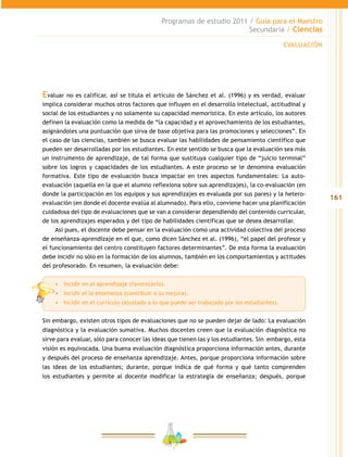 161
Programas de estudio 2011 / Guía para el Maestro
Secundaria / Ciencias
Evaluar no es calificar, así se titula el artículo de Sánchez et al. (1996) y es verdad, evaluar
implica considerar muchos otros factores que influyen en el desarrollo intelectual, actitudinal y
social de los estudiantes y no solamente su capacidad memorística. En este artículo, los autores
definen la evaluación como la medida de “la capacidad y el aprovechamiento de los estudiantes,
asignándoles una puntuación que sirva de base objetiva para las promociones y selecciones”. En
el caso de las ciencias, también se busca evaluar las habilidades de pensamiento científico que
pueden ser desarrolladas por los estudiantes. En este sentido se busca que la evaluación sea más
un instrumento de aprendizaje, de tal forma que sustituya cualquier tipo de “juicio terminal”
sobre los logros y capacidades de los estudiantes. A este proceso se le denomina evaluación
formativa. Este tipo de evaluación busca impactar en tres aspectos fundamentales: La auto-
evaluación (aquella en la que el alumno reflexiona sobre sus aprendizajes), la co-evaluación (en
donde la participación en los equipos y sus aprendizajes es evaluada por sus pares) y la hetero-
evaluación (en donde el docente evalúa al alumnado). Para ello, conviene hacer una planificación
cuidadosa del tipo de evaluaciones que se van a considerar dependiendo del contenido curricular,
de los aprendizajes esperados y del tipo de habilidades científicas que se desea desarrollar.
Así pues, el docente debe pensar en la evaluación como una actividad colectiva del proceso
de enseñanza-aprendizaje en el que, como dicen Sánchez et al. (1996), “el papel del profesor y
el funcionamiento del centro constituyen factores determinantes”. De esta forma la evaluación
debe incidir no sólo en la formación de los alumnos, también en los comportamientos y actitudes
del profesorado. En resumen, la evaluación debe:
•	 Incidir en el aprendizaje (favorecerlo).
•	 Incidir el la enseñanza (contribuir a su mejora).
•	 Incidir en el currículo (ajustado a lo que puede ser trabajado por los estudiantes).
Sin embargo, existen otros tipos de evaluaciones que no se pueden dejar de lado: La evaluación
diagnóstica y la evaluación sumativa. Muchos docentes creen que la evaluación diagnóstica no
sirve para evaluar, sólo para conocer las ideas que tienen las y los estudiantes. Sin embargo, esta
visión es equivocada. Una buena evaluación diagnóstica proporciona información antes, durante
y después del proceso de enseñanza aprendizaje. Antes, porque proporciona información sobre
las ideas de los estudiantes; durante, porque indica de qué forma y qué tanto comprenden
los estudiantes y permite al docente modificar la estrategia de enseñanza; después, porque
EVALUACIÓN
 