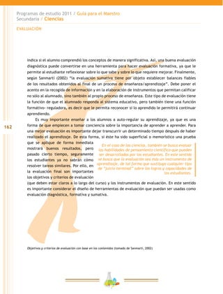 162
Programas de estudio 2011 / Guía para el Maestro
Secundaria / Ciencias
indica si el alumno comprendió los conceptos de manera significativa. Así, una buena evaluación
diagnóstica puede convertirse en una herramienta para hacer evaluación formativa, ya que le
permite al estudiante reflexionar sobre lo que sabe y sobre lo que requiere mejorar. Finalmente,
según Sanmartí (2002) “la evaluación sumativa tiene por objeto establecer balances fiables
de los resultados obtenidos al final de un proceso de enseñanza/aprendizaje”. Debe poner el
acento en la recogida de información y en la elaboración de instrumentos que permitan calificar
no sólo al alumnado, sino también al propio proceso de enseñanza. Este tipo de evaluación tiene
la función de que el alumnado responda al sistema educativo, pero también tiene una función
formativo- reguladora, es decir que le permita reconocer si lo aprendido le permitirá continuar
aprendiendo.
Es muy importante enseñar a los alumnos a auto-regular su aprendizaje, ya que es una
forma de que empiecen a tomar conciencia sobre la importancia de aprender a aprender. Para
una mejor evaluación es importante dejar transcurrir un determinado tiempo después de haber
realizado el aprendizaje. De esta forma, si éste ha sido superficial o memorístico una prueba
que se aplique de forma inmediata
mostrará buenos resultados, pero
pasado cierto tiempo, seguramente
los estudiantes ya no sabrán cómo
resolver tareas similares. Por ello, en
la evaluación final son importantes
los objetivos y criterios de evaluación
(que deben estar claros a lo largo del curso) y los instrumentos de evaluación. En este sentido
es importante considerar el diseño de herramientas de evaluación que puedan ser usadas como
evaluación diagnóstica, formativa y sumativa.
Objetivos y criterios de evaluación con base en los contenidos (tomado de Sanmartí, 2002)
En el caso de las ciencias, también se busca evaluar
las habilidades de pensamiento científico que pueden
ser desarrolladas por los estudiantes. En este sentido
se busca que la evaluación sea más un instrumento de
aprendizaje, de tal forma que sustituya cualquier tipo
de “juicio terminal” sobre los logros y capacidades de
los estudiantes.
EVALUACIÓN
 