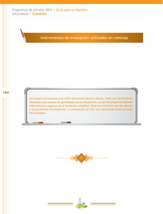 164
Programas de estudio 2011 / Guía para el Maestro
Secundaria / Ciencias
Los mapas conceptuales y las UVE’s heurísticas (Novak y Gowin, 1984) son herramientas
diseñadas para mejorar el aprendizaje de los estudiantes, ya que favorecen la reflexión
sobre diversos aspectos de la formación científica. Otras herramientas son las rúbricas
y los portafolios de evidencias. A continuación se hará una descripción breve de estas
herramientas.
Instrumentos de evaluación utilizados en ciencias
 