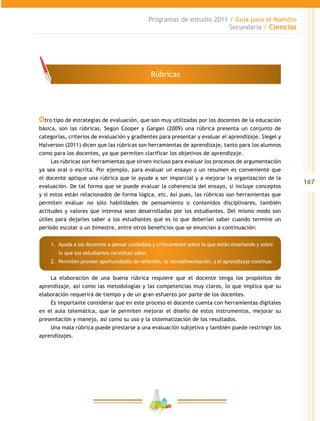 167
Programas de estudio 2011 / Guía para el Maestro
Secundaria / Ciencias
Otro tipo de estrategias de evaluación, que son muy utilizadas por los docentes de la educación
básica, son las rúbricas. Según Cooper y Gargan (2009) una rúbrica presenta un conjunto de
categorías, criterios de evaluación y gradientes para presentar y evaluar el aprendizaje. Siegel y
Halverson (2011) dicen que las rúbricas son herramientas de aprendizaje, tanto para los alumnos
como para los docentes, ya que permiten clarificar los objetivos de aprendizaje.
Las rúbricas son herramientas que sirven incluso para evaluar los procesos de argumentación
ya sea oral o escrita. Por ejemplo, para evaluar un ensayo o un resumen es conveniente que
el docente aplique una rúbrica que le ayude a ser imparcial y a mejorar la organización de la
evaluación. De tal forma que se puede evaluar la coherencia del ensayo, si incluye conceptos
y si estos están relacionados de forma lógica, etc. Así pues, las rúbricas son herramientas que
permiten evaluar no sólo habilidades de pensamiento o contenidos disciplinares, también
actitudes y valores que interesa sean desarrolladas por los estudiantes. Del mismo modo son
útiles para dejarles saber a los estudiantes qué es lo que deberían saber cuando termine un
periodo escolar o un bimestre, entre otros beneficios que se enuncian a continuación:
1.	 	Ayuda a los docentes a pensar cuidadosa y críticamente sobre lo que están enseñando y sobre
lo que sus estudiantes necesitan saber.
2.	 Permiten proveer oportunidades de reflexión, la retroalimentación, y el aprendizaje continuo.
La elaboración de una buena rúbrica requiere que el docente tenga los propósitos de
aprendizaje, así como las metodologías y las competencias muy claros, lo que implica que su
elaboración requerirá de tiempo y de un gran esfuerzo por parte de los docentes.
Es importante considerar que en este proceso el docente cuenta con herramientas digitales
en el aula telemática, que le permiten mejorar el diseño de estos instrumentos, mejorar su
presentación y manejo, así como su uso y la sistematización de los resultados.
Una mala rúbrica puede prestarse a una evaluación subjetiva y también puede restringir los
aprendizajes.
Rúbricas
 