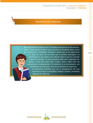 171
Programas de estudio 2011 / Guía para el Maestro
Secundaria / Ciencias
Los portafolios de evidencias son en realidad organizadores de documentos,
tareas y toda aquella evidencia que le permita al estudiante darse cuenta
del conocimiento, habilidades, actitudes y valores que ha ido adquiriendo
a lo largo del curso. De tal forma que le permita autoregular sus
aprendizajes lo que implica una reflexión sobre lo que ha avanzado
y cómo ha avanzado. Un buen portafolio debe estar organizado por
fechas, y cada tarea debe tener nombre, tema y debe tener las
evaluaciones correspondientes. El portafolio no es precisamente una
herramienta de evaluación, sino una herramienta de regulación.
Es importante considerar que con el equipamiento del aula
telemática se abre la posibilidad a integrar, también, portafolios
digitales de evidencias.
Portafolios de evidencias
 