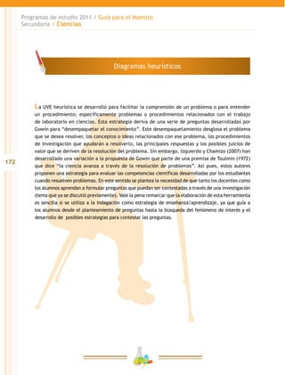 172
Programas de estudio 2011 / Guía para el Maestro
Secundaria / Ciencias
La UVE heurística se desarrolló para facilitar la comprensión de un problema o para entender
un procedimiento; específicamente problemas o procedimientos relacionados con el trabajo
de laboratorio en ciencias. Esta estrategia deriva de una serie de preguntas desarrolladas por
Gowin para “desempaquetar el conocimiento”. Este desempaquetamiento desglosa el problema
que se desea resolver, los conceptos o ideas relacionados con ese problema, los procedimientos
de investigación que ayudarán a resolverlo, las principales respuestas y los posibles juicios de
valor que se deriven de la resolución del problema. Sin embargo, Izquierdo y Chamizo (2007) han
desarrollado una variación a la propuesta de Gowin que parte de una premisa de Toulmin (1972)
que dice “la ciencia avanza a través de la resolución de problemas”. Así pues, estos autores
proponen una estrategia para evaluar las competencias científicas desarrolladas por los estudiantes
cuando resuelven problemas. En este sentido se plantea la necesidad de que tanto los docentes como
los alumnos aprendan a formular preguntas que puedan ser contestadas a través de una investigación
(tema que ya se discutió previamente). Vale la pena remarcar que la elaboración de esta herramienta
es sencilla si se utiliza a la indagación como estrategia de enseñanza/aprendizaje, ya que guía a
los alumnos desde el planteamiento de preguntas hasta la búsqueda del fenómeno de interés y el
desarrollo de posibles estrategias para contestar las preguntas.
Diagramas heurísticos
 