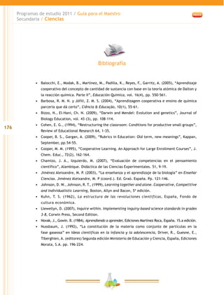 176
Programas de estudio 2011 / Guía para el Maestro
Secundaria / Ciencias
•	 Balocchi, E., Modak, B., Martínez, M., Padilla, K., Reyes, F., Garritz, A. (2005), “Aprendizaje
cooperativo del concepto de cantidad de sustancia con base en la teoría atómica de Dalton y
la reacción química. Parte II”, Educación Química, vol. 16(4), pp. 550-561.
•	 Barbosa, R. M. N. y Jófili, Z. M. S. (2004), “Aprendizagem cooperativa e ensino de química
parceria que dá certo”, Ciência & Educação, 10(1), 55-61.
•	 Bizzo, N., El-Hani, Ch. N. (2009), “Darwin and Mendel: Evolution and genetics”, Journal of
Biology Education, vol. 43 (3), pp. 108-114.
•	 Cohen, E. G., (1994), “Restructuring the classroom: Conditions for productive small groups”,
Review of Educational Research 64, 1-35.
•	 Cooper, B. S., Gargan, A. (2009), “Rubrics in Education: Old term, new meanings”, Kappan,
September, pp.54-55.
•	 Cooper, M. M. (1995), “Cooperative Learning. An Approach for Large Enrollment Courses”, J.
Chem. Educ., 72(2), 162-164.
•	 Chamizo, J. A., Izquierdo, M. (2007), “Evaluación de competencias en el pensamiento
científico”, Alambique. Didáctica de las Ciencias Experimentales. 51, 9-19.
•	 Jiménez Aleixandre, M. P. (2003), “La enseñanza y el aprendizaje de la biología” en Enseñar
Ciencias. Jiménez Aleixandre, M. P (coord.). Ed. Graó. España. Pp. 121-146.
•	 Johnson, D. W., Johnson, R. T., (1999), Learning together and alone. Cooperative, Competitive
and Individualistic Learning, Boston, Allyn and Bacon, 5ª edición.
•	 Kuhn, T. S. (1962), La estructura de las revoluciones científicas, España, Fondo de
cultura económica.
•	 Llewellyn, D. (2007), Inquire within. Implementing inquiry-based science standards in grades
3-8, Corwin Press, Second Edition.
•	 Novak, J., Gowin. B. (1984), Aprendiendo a aprender, Ediciones Martínez Roca, España. 15.a edición.
•	 Nussbaum, J. (1992), “La constitución de la materia como conjunto de partículas en la
fase gaseosa” en Ideas científicas en la infancia y la adolescencia, Driver, R., Guesne, E.,
Tiberghien, A. (editores) Segunda edición Ministerio de Educación y Ciencia, España, Ediciones
Morata, S.A. pp. 196-224.
Bibliografía
 