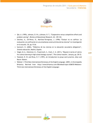 177
Programas de estudio 2011 / Guía para el Maestro
Secundaria / Ciencias
•	 	Qin, A. (1995), Johnson, D. W. y Johnson, R. T., “Cooperative versus competitive efforts and
problem solving”, Review of Educational Research, 65, 129-143.
•	 Sánchez, A., Gil-Perez, D., Martínez-Torregrosa, J. (1996) “Evaluar no es calificar. La
evaluación y la calificación en una enseñanza constructivista de las ciencias” en Investigación
en la escuela. 30, pp.15-26.
•	 Sanmartí, N. (2002), “Didáctica de las ciencias en la educación secundaria obligatoria”,
Síntesis educación, Madrid, España.
•	 	Siegel, M. A., Halverson, K., Freyermuth, S., Clark, C. G. (2011), “Beyond: A series of rubrics
for science learning in high school biology courses”, The science teacher, January, pp. 28-33.
•	 Toseland, R. W. and Rivas, R. F. (1997), An introduction to group work practice, Allyn and
Bacon: Boston.
•	 Webster`s Third New International Dictionary of the English Lenguage. (2001). In Enciclopedia
Britanica. Retrived from <http://www.britanica.com/EBcheked/topic/638670/Websters-
Third-new-International-Dictionary-of-the-English-Lenguage>
Bibliografía
 