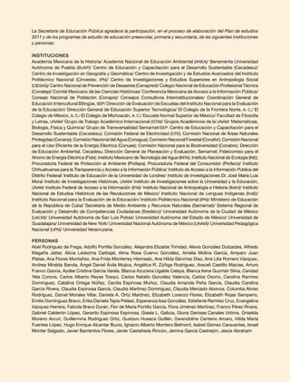 La Secretaría de Educación Pública agradece la participación, en el proceso de elaboración del Plan de estudios
2011 y de los programas de estudio de educación preescolar, primaria y secundaria, de las siguientes instituciones
y personas:
Instituciones
Academia Mexicana de la Historia/ Academia Nacional de Educación Ambiental (ANEA)/ Benemérita Universidad
Autónoma de Puebla (BUAP)/ Centro de Educación y Capacitación para el Desarrollo Sustentable (Cecadesu)/
Centro de Investigación en Geografía y Geomática/ Centro de Investigación y de Estudios Avanzados del Instituto
Politécnico Nacional (Cinvestav, IPN)/ Centro de Investigaciones y Estudios Superiores en Antropología Social
(CIESAS)/ Centro Nacional de Prevención de Desastres (Cenapred)/ Colegio Nacional de Educación Profesional Técnica
(Conalep)/ Comité Mexicano de las Ciencias Históricas/ Conferencia Mexicana de Acceso a la Información Pública/
Consejo Nacional de Población (Conapo)/ Consejos Consultivos Interinstitucionales/ Coordinación General de
Educación Intercultural Bilingüe, SEP/ Dirección de Evaluación de Escuelas del Instituto Nacional para la Evaluación
de la Educación/ Dirección General de Educación Superior Tecnológica/ El Colegio de la Frontera Norte, A. C./ El
Colegio de México, A. C./ El Colegio de Michoacán, A. C./ Escuela Normal Superior de México/ Facultad de Filosofía
y Letras, UNAM/ Grupo de Trabajo Académico Internacional (GTAI)/ Grupos Académicos de la UNAM: Matemáticas,
Biología, Física y Química/ Grupo de Transversalidad Semarnat/SEP: Centro de Educación y Capacitación para el
Desarrollo Sustentable (Cecadesu); Comisión Federal de Electricidad (CFE); Comisión Nacional de Áreas Naturales
Protegidas(Conanp);ComisiónNacionaldelAgua(Conagua);ComisiónNacionalForestal(Conafor);ComisiónNacional
para el Uso Eficiente de la Energía Eléctrica (Conuee); Comisión Nacional para la Biodiversidad (Conabio); Dirección
de Educación Ambiental, Cecadesu; Dirección General de Planeación y Evaluación, Semarnat; Fideicomiso para el
Ahorro de Energía Eléctrica (Fide); Instituto Mexicano de Tecnología del Agua (IMTA); Instituto Nacional de Ecología (INE);
Procuraduría Federal de Protección al Ambiente (Profepa); Procuraduría Federal del Consumidor (Profeco)/ Instituto
Chihuahuense para la Transparencia y Acceso a la Información Pública/ Instituto de Acceso a la Información Pública del
Distrito Federal/ Instituto de Educación de la Universidad de Londres/ Instituto de Investigaciones Dr. José María Luis
Mora/ Instituto de Investigaciones Históricas, UNAM/ Instituto de Investigaciones sobre la Universidad y la Educación,
UNAM/ Instituto Federal de Acceso a la Información (IFAI)/ Instituto Nacional de Antropología e Historia (INAH)/ Instituto
Nacional de Estudios Históricos de las Revoluciones de México/ Instituto Nacional de Lenguas Indígenas (Inali)/
Instituto Nacional para la Evaluación de la Educación/ Instituto Politécnico Nacional (IPN)/ Ministerio de Educación
de la República de Cuba/ Secretaría de Medio Ambiente y Recursos Naturales (Semarnat)/ Sistema Regional de
Evaluación y Desarrollo de Competencias Ciudadanas (Sredecc)/ Universidad Autónoma de la Ciudad de México
(UACM)/ Universidad Autónoma de San Luis Potosí/ Universidad Autónoma del Estado de México/ Universidad de
Guadalajara/ Universidad de New York/ Universidad Nacional Autónoma de México (UNAM)/ Universidad Pedagógica
Nacional (UPN)/ Universidad Veracruzana.
Personas
Abel Rodríguez de Fraga, Adolfo Portilla González, Alejandra Elizalde Trinidad, Alexis González Dulzaides, Alfredo
Magaña Jattar, Alicia Ledezma Carbajal, Alma Rosa Cuervo González, Amelia Molina García, Amparo Juan
Platas, Ana Flores Montañez, Ana Frida Monterrey Heimsatz, Ana Hilda Sánchez Díaz, Ana Lilia Romero Vázquez,
Andrea Miralda Banda, Ángel Daniel Ávila Mujica, Angélica R. Zúñiga Rodríguez, Araceli Castillo Macías, Arturo
Franco Gaona, Aydée Cristina García Varela, Blanca Azucena Ugalde Celaya, Blanca Irene Guzmán Silva, Caridad
Yela Corona, Carlos Alberto Reyes Tosqui, Carlos Natalio González Valencia, Carlos Osorio, Carolina Ramírez
Domínguez, Catalina Ortega Núñez, Cecilia Espinosa Muñoz, Claudia Amanda Peña García, Claudia Carolina
García Rivera, Claudia Espinosa García, Claudia Martínez Domínguez, Claudia Mercado Abonce, Columba Alviso
Rodríguez, Daniel Morales Villar, Daniela A. Ortiz Martínez, Elizabeth Lorenzo Flores, Elizabeth Rojas Samperio,
Emilio Domínguez Bravo, Erika Daniela Tapia Peláez, Esperanza Issa González, Estefanie Ramírez Cruz, Evangelina
Vázquez Herrera, Fabiola Bravo Durán, Flor de María Portillo García, Flora Jiménez Martínez, Franco Pérez Rivera,
Gabriel Calderón López, Gerardo Espinosa Espinosa, Gisela L. Galicia, Gloria Denisse Canales Urbina, Griselda
Moreno Arcuri, Guillermina Rodríguez Ortiz, Gustavo Huesca Guillén, Gwendoline Centeno Amaro, Hilda María
Fuentes López, Hugo Enrique Alcantar Bucio, Ignacio Alberto Montero Belmont, Isabel Gómez Caravantes, Israel
Monter Salgado, Javier Barrientos Flores, Javier Castañeda Rincón, Jemina García Castrejón, Jesús Abraham
 