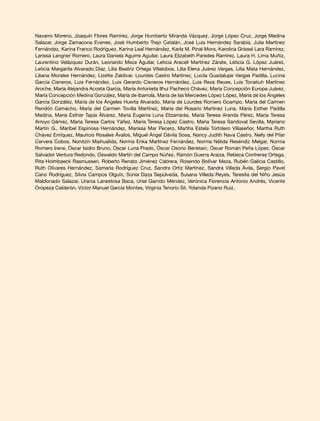 Navarro Moreno, Joaquín Flores Ramírez, Jorge Humberto Miranda Vázquez, Jorge López Cruz, Jorge Medina
Salazar, Jorge Zamacona Evenes, José Humberto Trejo Catalán, José Luis Hernández Sarabia, Julia Martínez
Fernández, Karina Franco Rodríguez, Karina Leal Hernández, Karla M. Pinal Mora, Karolina Grissel Lara Ramírez,
Larissa Langner Romero, Laura Daniela Aguirre Aguilar, Laura Elizabeth Paredes Ramírez, Laura H. Lima Muñiz,
Laurentino Velázquez Durán, Leonardo Meza Aguilar, Leticia Araceli Martínez Zárate, Leticia G. López Juárez,
Leticia Margarita Alvarado Díaz, Lilia Beatriz Ortega Villalobos, Lilia Elena Juárez Vargas, Lilia Mata Hernández,
Liliana Morales Hernández, Lizette Zaldívar, Lourdes Castro Martínez, Lucila Guadalupe Vargas Padilla, Lucina
García Cisneros, Luis Fernández, Luis Gerardo Cisneros Hernández, Luis Reza Reyes, Luis Tonatiuh Martínez
Aroche, María Alejandra Acosta García, María Antonieta Ilhui Pacheco Chávez, María Concepción Europa Juárez,
María Concepción Medina González, María de Ibarrola, María de las Mercedes López López, María de los Ángeles
García González, María de los Ángeles Huerta Alvarado, María de Lourdes Romero Ocampo, María del Carmen
Rendón Camacho, María del Carmen Tovilla Martínez, María del Rosario Martínez Luna, María Esther Padilla
Medina, María Esther Tapia Álvarez, María Eugenia Luna Elizarrarás, María Teresa Aranda Pérez, María Teresa
Arroyo Gámez, María Teresa Carlos Yáñez, María Teresa López Castro, María Teresa Sandoval Sevilla, Mariano
Martín G., Maribel Espinosa Hernández, Marissa Mar Pecero, Martha Estela Tortolero Villaseñor, Martha Ruth
Chávez Enríquez, Mauricio Rosales Ávalos, Miguel Ángel Dávila Sosa, Nancy Judith Nava Castro, Nelly del Pilar
Cervera Cobos, Nonitzin Maihualida, Norma Erika Martínez Fernández, Norma Nélida Reséndiz Melgar, Norma
Romero Irene, Óscar Isidro Bruno, Óscar Luna Prado, Óscar Osorio Beristain, Óscar Román Peña López, Óscar
Salvador Ventura Redondo, Oswaldo Martín del Campo Núñez, Ramón Guerra Araiza, Rebeca Contreras Ortega,
Rita Holmbaeck Rasmussen, Roberto Renato Jiménez Cabrera, Rosendo Bolívar Meza, Rubén Galicia Castillo,
Ruth Olivares Hernández, Samaria Rodríguez Cruz, Sandra Ortiz Martínez, Sandra Villeda Ávila, Sergio Pavel
Cano Rodríguez, Silvia Campos Olguín, Sonia Daza Sepúlveda, Susana Villeda Reyes, Teresita del Niño Jesús
Maldonado Salazar, Urania Lanestosa Baca, Uriel Garrido Méndez, Verónica Florencia Antonio Andrés, Vicente
Oropeza Calderón, Víctor Manuel García Montes, Virginia Tenorio Sil, Yolanda Pizano Ruiz.
 