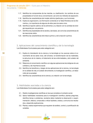 18
Programas de estudio 2011 / Guía para el Maestro
Secundaria / Ciencias
1.17.	 Identifica los componentes de las mezclas, su clasificación, los cambios de sus
propiedades en función de su concentración, así como los métodos de separación.
1.18.	 Identifica las características del modelo atómico (partículas y sus funciones).
1.19.	 Explica la organización y la información contenida en la Tabla Periódica de los Ele-
mentos, y la importancia de algunos de ellos para los seres vivos.
1.20.	 Identifica el aporte calórico de los alimentos y su relación con la cantidad de ener-
gía requerida por una persona.
1.21.	 Identifica las propiedades de los ácidos y las bases, así como las características de
las reacciones redox.
1.22.	 Identifica las características del enlace químico y de la reacción química.
2. Aplicaciones del conocimiento científico y de la tecnología
Los Estándares Curriculares para esta categoría son:
2.1.	 Explica la interrelación de la ciencia y la tecnología en los avances sobre el co-
nocimiento de los seres vivos, del Universo, la transformación de los materiales,
la estructura de la materia, el tratamiento de las enfermedades y del cuidado del
ambiente.
2.2.	Relaciona el conocimiento científico con algunas aplicaciones tecnológicas de uso
cotidiano y de importancia social.
2.3.	 Identifica los beneficios y riesgos de las aplicaciones de la ciencia y la tecnología
en la calidad de vida, el cuidado del ambiente, la investigación científica, y el desa-
rrollo de la sociedad.
2.4.	 Identifica las características de la ciencia y su relación con la tecnología.
3. Habilidades asociadas a la ciencia
Los Estándares Curriculares para esta categoría son:
3.1.	 Diseña investigaciones científicas en las que considera el contexto social.
3.2.	 Aplica habilidades necesarias para la investigación científica: plantea preguntas,
identifica temas o problemas, recolecta datos mediante la observación o experi-
mentación, elabora, comprueba o refuta hipótesis, analiza y comunica los resulta-
dos y desarrolla explicaciones.
3.3.	 Planea y realiza experimentos que requieren de análisis, control y cuantificación de
variables.
 