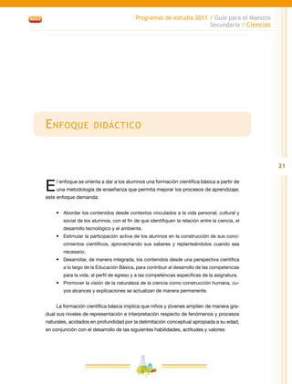 21
Programas de estudio 2011 / Guía para el Maestro
Secundaria / Ciencias
Enfoque didáctico
El enfoque se orienta a dar a los alumnos una formación científica básica a partir de
una metodología de enseñanza que permita mejorar los procesos de aprendizaje;
este enfoque demanda:
•	 Abordar los contenidos desde contextos vinculados a la vida personal, cultural y
social de los alumnos, con el fin de que identifiquen la relación entre la ciencia, el
desarrollo tecnológico y el ambiente.
•	 Estimular la participación activa de los alumnos en la construcción de sus cono-
cimientos científicos, aprovechando sus saberes y replanteándolos cuando sea
necesario.
•	 Desarrollar, de manera integrada, los contenidos desde una perspectiva científica
a lo largo de la Educación Básica, para contribuir al desarrollo de las competencias
para la vida, al perfil de egreso y a las competencias específicas de la asignatura.
•	 Promover la visión de la naturaleza de la ciencia como construcción humana, cu-
yos alcances y explicaciones se actualizan de manera permanente.
La formación científica básica implica que niños y jóvenes amplíen de manera gra-
dual sus niveles de representación e interpretación respecto de fenómenos y procesos
naturales, acotados en profundidad por la delimitación conceptual apropiada a su edad,
en conjunción con el desarrollo de las siguientes habilidades, actitudes y valores:
 