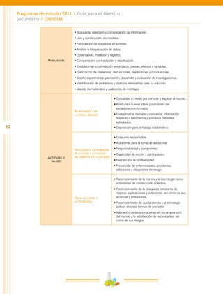 22
Programas de estudio 2011 / Guía para el Maestro
Secundaria / Ciencias
Habilidades
•	Búsqueda, selección y comunicación de información.
•	Uso y construcción de modelos.
•	Formulación de preguntas e hipótesis.
•	Análisis e interpretación de datos.
•	Observación, medición y registro.
•	Comparación, contrastación y clasificación.
•	Establecimiento de relación entre datos, causas, efectos y variables.
•	Elaboración de inferencias, deducciones, predicciones y conclusiones.
•	Diseño experimental, planeación, desarrollo y evaluación de investigaciones.
•	Identificación de problemas y distintas alternativas para su solución.
•	Manejo de materiales y realización de montajes.
Actitudes y
valores
Relacionados con
la ciencia escolar
•	Curiosidad e interés por conocer y explicar el mundo.
•	Apertura a nuevas ideas y aplicación del
escepticismo informado.
•	Honestidad al manejar y comunicar información
respecto a fenómenos y procesos naturales
estudiados.
•	Disposición para el trabajo colaborativo.
Vinculados a la promoción
de la salud y el cuidado
del ambiente en la sociedad
•	Consumo responsable.
•	Autonomía para la toma de decisiones.
•	Responsabilidad y compromiso.
•	Capacidad de acción y participación.
•	Respeto por la biodiversidad.
•	Prevención de enfermedades, accidentes,
adicciones y situaciones de riesgo.
Hacia la ciencia y
la tecnología
•	Reconocimiento de la ciencia y la tecnología como
actividades de construcción colectiva.
•	Reconocimiento de la búsqueda constante de
mejores explicaciones y soluciones, así como de sus
alcances y limitaciones.
•	Reconocimiento de que la ciencia y la tecnología
aplican diversas formas de proceder.
•	Valoración de las aportaciones en la comprensión
del mundo y la satisfacción de necesidades, así
como de sus riesgos.
 