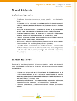 23
Programas de estudio 2011 / Guía para el Maestro
Secundaria / Ciencias
El papel del docente
La aplicación del enfoque requiere:
•	 Considerar al alumno como el centro del proceso educativo y estimular su auto-
nomía.
•	 Familiarizarse con las intuiciones, nociones y preguntas comunes en las aproxi-
maciones infantiles y adolescentes al conocimiento de los fenómenos y procesos
naturales.
•	 Asumir que la curiosidad infantil y adolescente es el punto de partida del trabajo
docente, por lo que debe fomentarse y aprovecharse de manera sistemática.
•	 Propiciar la interacción dinámica del alumno con los contenidos y en los diversos
contextos en los que se desenvuelve, a partir del trabajo con sus pares.
•	 Crear las condiciones y ofrecer acompañamiento oportuno para que sean los
alumnos quienes construyan sus conocimientos.
•	 Reconocer que el entorno natural inmediato y las situaciones de la vida cotidiana
son el mejor medio para estimular y contextualizar el aprendizaje.
•	 Aprovechar diversos medios educativos que estén a su alcance y permitan ampliar
el estudio de las ciencias: museos, zoológicos, instituciones de salud, organizacio-
nes de la sociedad civil, así como las tecnologías de la información y la comunica-
ción, entre otros.
El papel del alumno
Colocar a los alumnos como centro del proceso educativo implica que se asuman
como los principales involucrados en construir o reconstruir sus conocimientos, para
lo cual deberán:
•	 Participar en la construcción de sus conocimientos de manera interactiva, de tal
forma que el planteamiento de retos y actividades, las interpretaciones, discusio-
nes y conclusiones, así como la elaboración de explicaciones y descripciones las
realicen en colaboración con sus pares.
•	 Poner en práctica habilidades y actitudes asociadas al conocimiento científico que
puedan aprovecharse, fortalecerse y dar significado a sus aprendizajes.
•	 Argumentar con evidencias sus explicaciones y analizar sus ideas de manera sis-
temática.
 