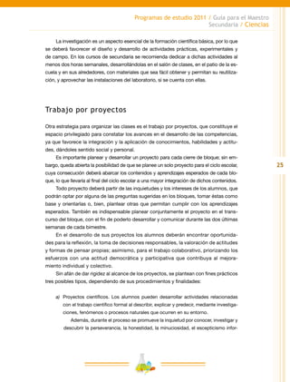 25
Programas de estudio 2011 / Guía para el Maestro
Secundaria / Ciencias
La investigación es un aspecto esencial de la formación científica básica, por lo que
se deberá favorecer el diseño y desarrollo de actividades prácticas, experimentales y
de campo. En los cursos de secundaria se recomienda dedicar a dichas actividades al
menos dos horas semanales, desarrollándolas en el salón de clases, en el patio de la es-
cuela y en sus alrededores, con materiales que sea fácil obtener y permitan su reutiliza-
ción, y aprovechar las instalaciones del laboratorio, si se cuenta con ellas.
Trabajo por proyectos
Otra estrategia para organizar las clases es el trabajo por proyectos, que constituye el
espacio privilegiado para constatar los avances en el desarrollo de las competencias,
ya que favorece la integración y la aplicación de conocimientos, habilidades y actitu-
des, dándoles sentido social y personal.
Es importante planear y desarrollar un proyecto para cada cierre de bloque; sin em-
bargo, queda abierta la posibilidad de que se planee un solo proyecto para el ciclo escolar,
cuya consecución deberá abarcar los contenidos y aprendizajes esperados de cada blo-
que, lo que llevaría al final del ciclo escolar a una mayor integración de dichos contenidos.
Todo proyecto deberá partir de las inquietudes y los intereses de los alumnos, que
podrán optar por alguna de las preguntas sugeridas en los bloques, tomar éstas como
base y orientarlas o, bien, plantear otras que permitan cumplir con los aprendizajes
esperados. También es indispensable planear conjuntamente el proyecto en el trans-
curso del bloque, con el fin de poderlo desarrollar y comunicar durante las dos últimas
semanas de cada bimestre.
En el desarrollo de sus proyectos los alumnos deberán encontrar oportunida-
des para la reflexión, la toma de decisiones responsables, la valoración de actitudes
y formas de pensar propias; asimismo, para el trabajo colaborativo, priorizando los
esfuerzos con una actitud democrática y participativa que contribuya al mejora-
miento individual y colectivo.
Sin afán de dar rigidez al alcance de los proyectos, se plantean con fines prácticos
tres posibles tipos, dependiendo de sus procedimientos y finalidades:
a)	 Proyectos científicos. Los alumnos pueden desarrollar actividades relacionadas
con el trabajo científico formal al describir, explicar y predecir, mediante investiga-
ciones, fenómenos o procesos naturales que ocurren en su entorno.
Además, durante el proceso se promueve la inquietud por conocer, investigar y
descubrir la perseverancia, la honestidad, la minuciosidad, el escepticismo infor-
 