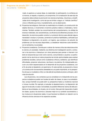 26
Programas de estudio 2011 / Guía para el Maestro
Secundaria / Ciencias
mado, la apertura a nuevas ideas, la creatividad, la participación, la confianza en
sí mismos, el respeto, el aprecio y el compromiso. En la realización de este tipo de
proyectos debe evitarse la promoción de visiones empiristas, inductivas y simplifi-
cadas de la investigación, como las que se limitan a seguir un “método científico”
único e inflexible que inicia, invariablemente, con la observación.
b)	 Proyectos tecnológicos. Estimulan la creatividad en el diseño y la construcción de
objetos técnicos, e incrementan el dominio práctico relativo a materiales y herra-
mientas. También amplían los conocimientos del comportamiento y la utilidad de
diversos materiales, las características y la eficiencia de diferentes procesos. En el
desarrollo, los alumnos pueden construir un producto técnico para atender alguna
necesidad o evaluar un proceso, poniendo en práctica habilidades y actitudes que
fortalecen la disposición a la acción y el ingenio, que conduce a la solución de
problemas con los recursos disponibles y a establecer relaciones costo-beneficio
con el ambiente y la sociedad.
c)	 Proyectos ciudadanos. Contribuyen a valorar de manera crítica las relaciones entre
la ciencia y la sociedad, mediante una dinámica de investigación-acción y condu-
cen a los alumnos a interactuar con otras personas para pensar e intervenir con
éxito en situaciones que viven como vecinos, consumidores o usuarios. La partici-
pación de los alumnos en estos proyectos les brinda oportunidades para analizar
problemas sociales y actuar como ciudadanos críticos y solidarios, que identifican
dificultades, proponen soluciones y las llevan a la práctica. Es indispensable pro-
curar una visión esperanzadora en el desarrollo de los proyectos ciudadanos, con
el fin de evitar el desaliento y el pesimismo. En este sentido, la proyección a futuro
y la construcción de escenarios deseables es una parte importante, en la perspec-
tiva de que un ciudadano crítico va más allá de la protesta al prever, anticipar y abrir
rutas de solución.
Las situaciones y los contextos que se consideran en el desarrollo de los pro-
yectos ciudadanos pueden ser locales (el salón de clases, la casa o sus alrededo-
res), aunque también se puede abrir su perspectiva hasta su incidencia nacional
o incluso mundial. Por ejemplo, al estudiar el abastecimiento y la disposición del
agua en la escuela, la casa o la localidad, es posible reflexionar acerca de este pro-
blema en las entidades, en el país y en el mundo. Esto permite trascender el salón
de clases, ayuda a los alumnos a ubicarse mejor en su contexto sociohistórico y
los involucra en situaciones reales, lo que favorece la reflexión en relación con la
influencia de las ciencias en los aspectos sociales.
 
