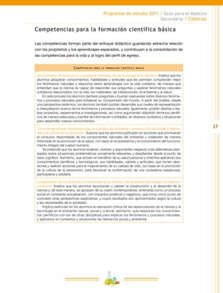 27
Programas de estudio 2011 / Guía para el Maestro
Secundaria / Ciencias
Competencias para la formación científica básica
Las competencias forman parte del enfoque didáctico guardando estrecha relación
con los propósitos y los aprendizajes esperados, y contribuyen a la consolidación de
las competencias para la vida y al logro del perfil de egreso.
Competencias para la formación científica básica
Comprensión de fenómenos y procesos naturales desde la perspectiva científica. Implica que los
alumnos adquieran conocimientos, habilidades y actitudes que les permitan comprender mejor
los fenómenos naturales y relacionar estos aprendizajes con la vida cotidiana, de manera que
entiendan que la ciencia es capaz de responder sus preguntas y explicar fenómenos naturales
cotidianos relacionados con la vida, los materiales, las interacciones, el ambiente y la salud.
En este proceso los alumnos plantean preguntas y buscan respuestas sobre diversos fenóme-
nos y procesos naturales para fortalecer su comprensión del mundo. A partir del análisis, desde
una perspectiva sistémica, los alumnos también podrán desarrollar sus niveles de representación
e interpretación acerca de los fenómenos y procesos naturales. Igualmente, podrán diseñar y rea-
lizar proyectos, experimentos e investigaciones, así como argumentar utilizando términos científi-
cos de manera adecuada y fuentes de información confiables, en diversos contextos y situaciones
para desarrollar nuevos conocimientos.
Toma de decisiones informadas para el cuidado del ambiente y la promoción de la salud orienta-
das a la cultura de la prevención. Supone que los alumnos participen en acciones que promuevan
el consumo responsable de los componentes naturales del ambiente y colaboren de manera
informada en la promoción de la salud, con base en la autoestima y el conocimiento del funciona-
miento integral del cuerpo humano.
Se pretende que los alumnos analicen, evalúen y argumenten respecto a las alternativas plan-
teadas sobre situaciones problemáticas socialmente relevantes y desafiantes desde el punto de
vista cognitivo. Asimismo, que actúen en beneficio de su salud personal y colectiva aplicando sus
conocimientos científicos y tecnológicos, sus habilidades, valores y actitudes; que tomen deci-
siones y realicen acciones para el mejoramiento de su calidad de vida, con base en la promoción
de la cultura de la prevención, para favorecer la conformación de una ciudadanía respetuosa,
participativa y solidaria.
Comprensión de los alcances y limitaciones de la ciencia y del desarrollo tecnológico en diversos
contextos. Implica que los alumnos reconozcan y valoren la construcción y el desarrollo de la
ciencia y, de esta manera, se apropien de su visión contemporánea, entendida como un proceso
social en constante actualización, con impactos positivos y negativos, que toma como punto de
contraste otras perspectivas explicativas, y cuyos resultados son aprovechados según la cultura
y las necesidades de la sociedad.
Implica estimular en los alumnos la valoración crítica de las repercusiones de la ciencia y la
tecnología en el ambiente natural, social y cultural; asimismo, que relacionen los conocimien-
tos científicos con los de otras disciplinas para explicar los fenómenos y procesos naturales,
y aplicarlos en contextos y situaciones de relevancia social y ambiental.
 