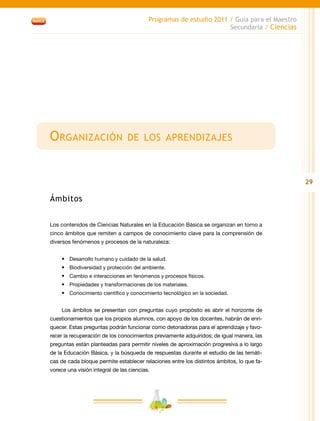29
Programas de estudio 2011 / Guía para el Maestro
Secundaria / Ciencias
Organización de los aprendizajes
Ámbitos
Los contenidos de Ciencias Naturales en la Educación Básica se organizan en torno a
cinco ámbitos que remiten a campos de conocimiento clave para la comprensión de
diversos fenómenos y procesos de la naturaleza:
•	 Desarrollo humano y cuidado de la salud.
•	 Biodiversidad y protección del ambiente.
•	 Cambio e interacciones en fenómenos y procesos físicos.
•	 Propiedades y transformaciones de los materiales.
•	 Conocimiento científico y conocimiento tecnológico en la sociedad.
Los ámbitos se presentan con preguntas cuyo propósito es abrir el horizonte de
cuestionamientos que los propios alumnos, con apoyo de los docentes, habrán de enri-
quecer. Estas preguntas podrán funcionar como detonadoras para el aprendizaje y favo-
recer la recuperación de los conocimientos previamente adquiridos; de igual manera, las
preguntas están planteadas para permitir niveles de aproximación progresiva a lo largo
de la Educación Básica, y la búsqueda de respuestas durante el estudio de las temáti-
cas de cada bloque permite establecer relaciones entre los distintos ámbitos, lo que fa-
vorece una visión integral de las ciencias.
 
