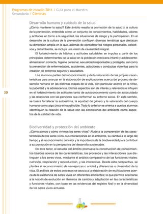 30
Programas de estudio 2011 / Guía para el Maestro
Secundaria / Ciencias
Desarrollo humano y cuidado de la salud
¿Cómo mantener la salud? Este ámbito resalta la promoción de la salud y la cultura
de la prevención, entendida como un conjunto de conocimientos, habilidades, valores
y actitudes en torno a la seguridad, las situaciones de riesgo y la participación. En el
desarrollo de la cultura de la prevención confluyen diversas temáticas que destacan
su dimensión amplia en la que, además de considerar los riesgos personales, colecti-
vos y del ambiente, se incluye una visión de causalidad integral.
El fortalecimiento de hábitos y actitudes saludables se impulsa a partir de los
principales determinantes de la salud en la población mexicana infantil y adolescente:
alimentación correcta, higiene personal, sexualidad responsable y protegida, así como
la prevención de enfermedades, accidentes, adicciones y conductas violentas para la
creación de entornos seguros y saludables.
Los alumnos parten del reconocimiento y de la valoración de las propias carac-
terísticas para avanzar en la elaboración de explicaciones acerca del proceso de de-
sarrollo humano en las distintas etapas de la vida, con particular acento en la niñez,
la pubertad y la adolescencia. Dichos aspectos son de interés y relevancia e influyen
en el fortalecimiento de actitudes tanto de autoconocimiento como de autocuidado
y las relaciones con las personas que conforman su entorno social. En este sentido,
se busca fortalecer la autoestima, la equidad de género y la valoración del cuerpo
humano como algo único e insustituible. Todo lo anterior se orienta a que los alumnos
identifiquen la relación de la salud con las condiciones del ambiente como aspec-
tos de la calidad de vida.
Biodiversidad y protección del ambiente
¿Cómo somos y cómo vivimos los seres vivos? Alude a la comprensión de las carac-
terísticas de los seres vivos, sus interacciones en el ambiente, su cambio a lo largo del
tiempo y el reconocimiento del valor y la importancia de la biodiversidad para contribuir
a su protección en la perspectiva del desarrollo sustentable.
En este tenor, el estudio del ámbito promueve la construcción de conocimien-
tos básicos acerca de las características, los procesos y las interacciones que dis-
tinguen a los seres vivos, mediante el análisis comparativo de las funciones vitales:
nutrición, respiración y reproducción, y las inferencias. Desde esta perspectiva, se
plantea el reconocimiento de semejanzas o unidad y diferencias o diversidad de la
vida. El análisis de estos procesos se asocia a la elaboración de explicaciones acer-
ca de la existencia de seres vivos en diferentes ambientes; lo que permite acercarse
a la noción de evolución en términos de cambio y adaptación en las características
y funciones vitales, con base en las evidencias del registro fósil y en la diversidad
de los seres vivos actuales.
 